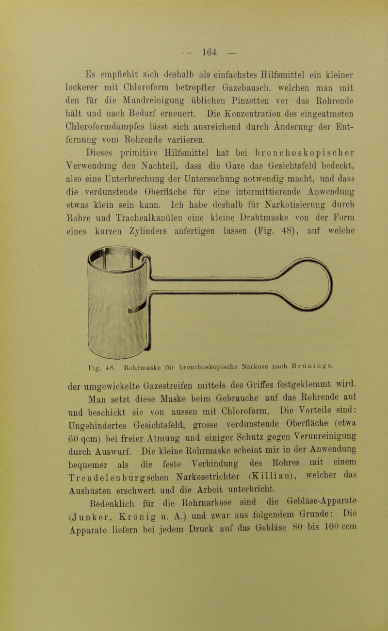 Es empfiehlt sich deshalb als einfachstes Hilfsmittel ein kleiner lockerer mit Chloroform betropfter Gazebausch, welchen man mit den für die Mundreinigung üblichen Pinzetten vor das Rohrende hält und nach Bedarf erneuert. Die Konzentration des eingeatmeten Chloroformdampfes lässt sich ausreichend durch Änderung der Ent- fernung vom Rohrende variieren. Dieses primitive Hilfsmittel hat bei bronchoskopischer Verwendung den Nachteil, dass die Gaze das Gesichtsfeld bedeckt, also eine Unterbrechung der Untersuchung notwendig macht, und dass die verdunstende Oberfläche für eine intermittierende Anwendung etwas klein sein kann. Ich habe deshalb für Narkotisierung durch Rohre und Trachealkanülen eine kleine Drahtmaske von der Form eines kurzen Zylinders anfertigen lassen (Fig. 48), auf welche Fig. 48. Eohrmaske für bronchoskopische Narkose nach Brünings. der umgewickelte Gazestreifen mittels des Griffes festgeklemmt wird. Man setzt diese Maske beim Gebrauche auf das Rohrende auf und beschickt sie von aussen mit Chloroform. Die Vorteile sind: Ungehindertes Gesichtsfeld, grosse verdunstende Oberfläche (etwa 60 qcm) bei freier Atmung und einiger Schutz gegen Verunreinigung durch Auswurf. Die kleine Rohrmaske scheint mir in der Anwendung bequemer als die feste Verbindung des Rohres mit einem Trendelenburgschen Narkosetrichter (Killian), welcher das Aushusten erschwert und die Arbeit unterbricht. Bedenklich für die Rohrnarkose sind die Gebläse-Apparate (Junker, Krön ig u. A.) und zwar aus folgendem Grunde: Die Apparate liefern bei jedem Druck auf das Gebläse 80 bis 100 ccm