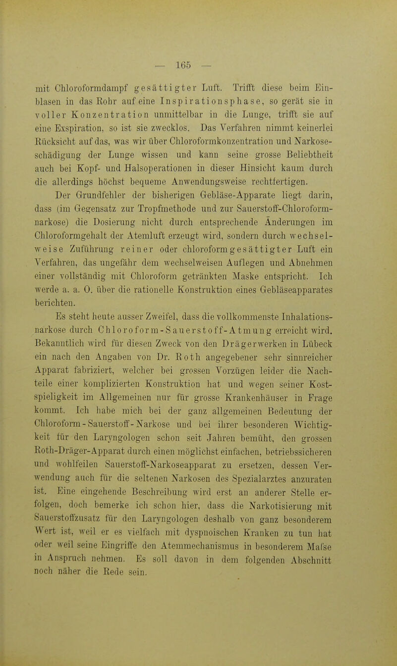 mit Chloroformdarapf gesättigter Luft. Triift diese beim Ein- blasen in das Eohr auf eine Inspirationsphase, so gerät sie in voller Konzentration unmittelbar in die Lunge, trifft sie auf eine Exspiration, so ist sie zwecklos. Das Verfahren nimmt keinerlei Kücksicht auf das, was wir über Chloroformkonzentration und Narkose- schädigung der Lunge wissen und kann seine grosse Beliebtheit auch bei Kopf- und Halsoperationen in dieser Hinsicht kaum durch die allerdings höchst bequeme Anwendungsweise rechtfertigen. Der Grundfehler der bisherigen Gebläse-Apparate liegt darin, dass (im Gegensatz zur Tropfmethode und zur Sauerstoff-Chloroform- narkose) die Dosierung nicht durch entsprechende Änderungen im Chloroformgehalt der Atemluft erzeugt wird, sondern durch wechsel- weise Zuführung reiner oder chloroformgesättigter Luft ein Verfahren, das ungefähr dem wechselweisen Auflegen und Abnehmen einer vollständig mit Chloroform getränkten Maske entspricht. Ich werde a. a. 0. über die rationelle Konstruktion eines Gebläseapparates berichten. Es steht heute ausser Zweifel, dass die vollkommenste Inhalations- narkose durch Chloroform-Sanerstoff-Atmung erreicht wird. Bekanntlich wird für diesen Zweck von den Drägerwerken in Lübeck ein nach den Angaben von Dr. Roth angegebener sehr sinnreicher Apparat fabriziert, welcher bei grossen Vorzügen leider die Nach- teile einer komplizierten Konstruktion hat und wegen seiner Kost- spieligkeit im Allgemeinen nur für grosse Krankenhäuser in Frage kommt. Ich habe mich bei der ganz allgemeinen Bedeutung der Chloroform - Sauerstoff-Narkose und bei ihrer besonderen Wichtig- keit für den Laryngologen schon seit Jahren bemüht, den grossen Roth-Dräger-Apparat durch einen möglichst einfachen, betriebssicheren und wohlfeilen Sauerstoff-Narkoseapparat zu ersetzen, dessen Ver- wendung auch für die seltenen Narkosen des Spezialarztes anzuraten ist. Eine eingehende Beschreibung wird erst an anderer Stelle er- folgen, doch bemerke ich schon hier, dass die Narkotisierung mit Sauerstoffzusatz für den Laryngologen deshalb von ganz besonderem Wert ist, weil er es vielfach mit dyspnoischen Kranken zu tun hat oder weil seine Eingriffe den Atemmechanismus in besonderem Mal'se in Anspruch nehmen. Es soll davon in dem folgenden Abschnitt noch näher die Rede sein.