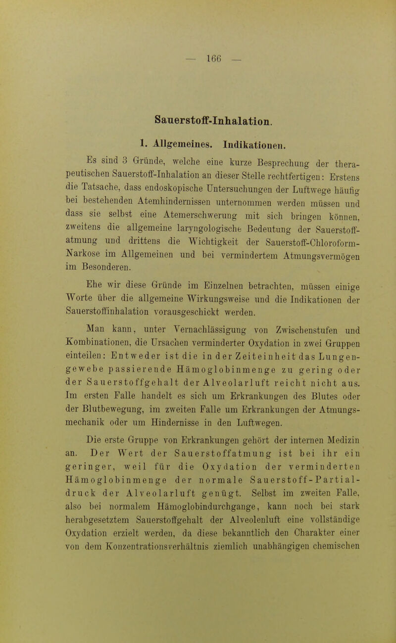 Sauerstoff-Inhalation. 1. Allgemeines. Indikationen. Es sind 3 Gründe, welche eine kurze Besprechung der thera- peutischen Sauerstoff-Inhalation an dieser Stelle rechtfertigen: Erstens die Tatsache, dass endoskopische Untersuchungen der Luftwege häufig bei bestehenden Atemhindernissen unternommen werden müssen und dass sie selbst eine Atemerschwerung mit sich bringen können, zweitens die allgemeine laryngologische Bedeutung der Sauerstotf- atmung und drittens die Wichtigkeit der Sauerstoff-Chloroform- Narkose im Allgemeinen und bei vermindertem Atmungsvermögen im Besonderen. Ehe wir diese Gründe im Einzelnen betrachten, müssen einige Worte über die allgemeine Wirkungsweise und die Indikationen der Sauerstoffinhalation vorausgeschickt werden. Man kann, unter Vernachlässigung von Zwischenstufen und Kombinationen, die Ursachen verminderter Oxydation in zwei Gruppen einteilen: Entweder ist die in der Zeiteinheit das Lungen- gewebe passierende Hämoglobinmeuge zu gering oder der Sauerstoffgehalt der Alveolarluft reicht nicht aus. Im ersten Falle handelt es sich um Erkrankungen des Blutes oder der Blutbewegung, im zweiten Falle um Erkrankungen der Atmungs- mechanik oder um Hindernisse in den Luftwegen. Die erste Gruppe A'-on Erkrankungen gehört der internen Medizin an. Der Wert der Sauerstoffatmung ist bei ihr ein geringer, weil für die Oxydation der verminderten Hämoglobinmenge der normale Sauerstoff-Partial- druck der Alveolarl uft genügt. Selbst im zweiten Falle, also bei normalem Hämoglobindurchgange, kann noch bei stark herabgesetztem Sauerstoffgehalt der Alveolenluft eine vollständige Oxydation erzielt werden, da diese bekanntlich den Charakter einer von dem Konzentrations Verhältnis ziemlich unabhängigen chemischen