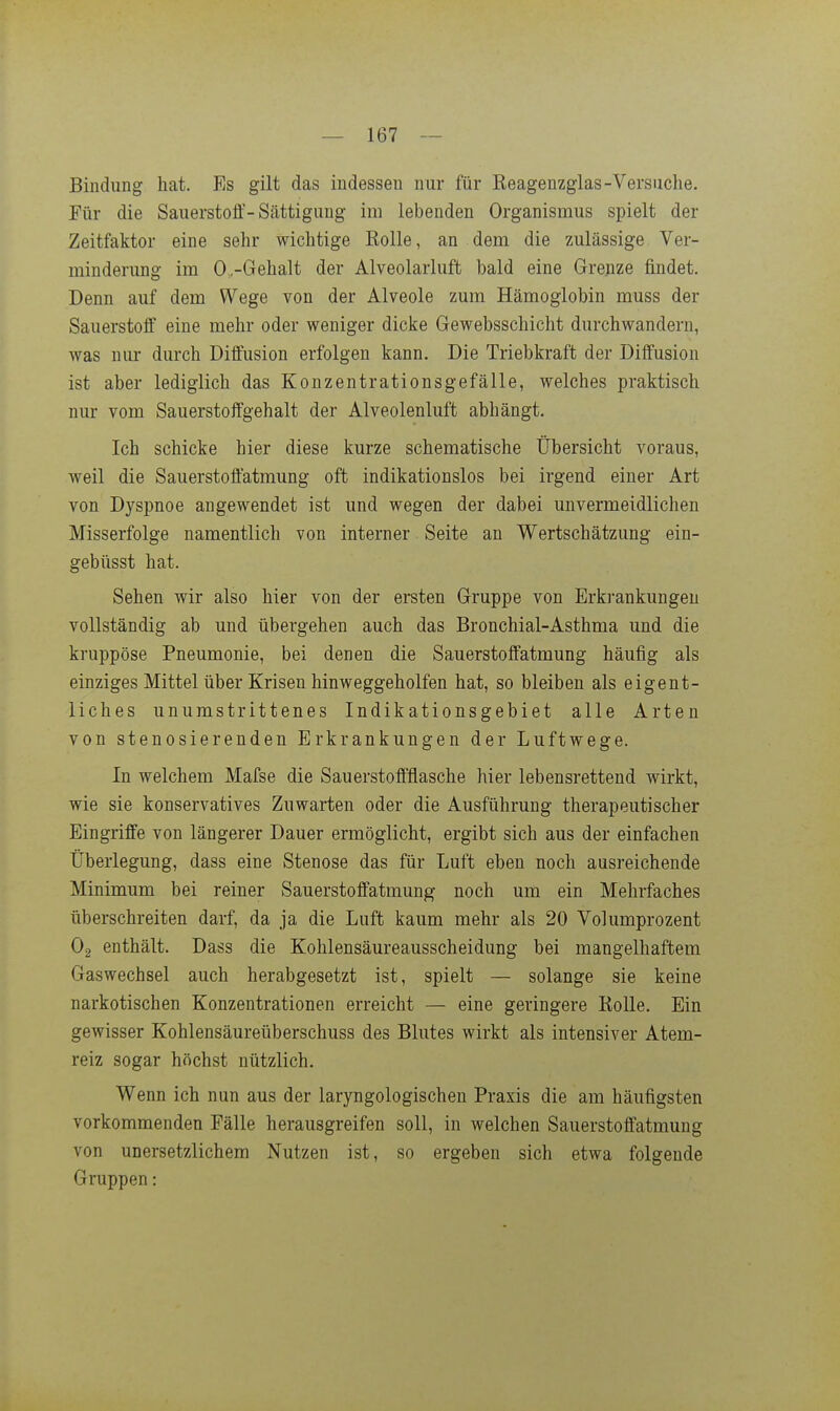 Bindung hat. Es gilt das indessen nur für Reagenzglas-Versuche. Für die SauerstojQt'-Sättigung im lebenden Organismus spielt der Zeitfaktor eine sehr wichtige Rolle, an dem die zulässige Ver- minderung im 0,-Gehalt der Alveolarluft bald eine Grenze findet. Denn auf dem Wege von der Alveole zum Hämoglobin muss der Sauerstoff eine mehr oder weniger dicke Gewebsschicht durchwandern, was nur durch Diffusion erfolgen kann. Die Triebkraft der Diffusion ist aber lediglich das Konzentrationsgefälle, welches praktisch nur vom Sauerstoffgehalt der Alveolenluft abhängt. Ich schicke hier diese kurze schematische Übersicht voraus, weil die Sauerstoffatmung oft indikationslos bei irgend einer Art von Dyspnoe angewendet ist und wegen der dabei unvermeidlichen Misserfolge namentlich von interner Seite an Wertschätzung ein- gebüsst hat. Sehen wir also hier von der ersten Gruppe von Erkrankungen vollständig ab und übergehen auch das Bronchial-Asthma und die kruppöse Pneumonie, bei denen die Sauerstoffatmung häufig als einziges Mittel über Krisen hinweggeholfen hat, so bleiben als eigent- liches unumstrittenes Indikationsgebiet alle Arten von stenosierenden Erkrankungen der Luftwege. In welchem Mafse die Sauerstoffflasche hier lebensrettend wirkt, wie sie konservatives Zuwarten oder die Ausführung therapeutischer Eingriffe von längerer Dauer ermöglicht, ergibt sich aus der einfachen Überlegung, dass eine Stenose das für Luft eben noch ausreichende Minimum bei reiner Sauerstoffatmung noch um ein Mehrfaches überschreiten darf, da ja die Luft kaum mehr als 20 Volumprozent O2 enthält. Dass die Kohlensäureausscheidung bei mangelhaftem Gaswechsel auch herabgesetzt ist, spielt — solange sie keine narkotischen Konzentrationen erreicht — eine geringere Rolle. Ein gewisser Kohlensäureüberschuss des Blutes wirkt als intensiver Atem- reiz sogar höchst nützlich. Wenn ich nun aus der laryngologischen Praxis die am häufigsten vorkommenden Fälle herausgreifen soll, in welchen Sauerstoffatmung von unersetzlichem Nutzen ist, so ergeben sich etwa folgende Gruppen:
