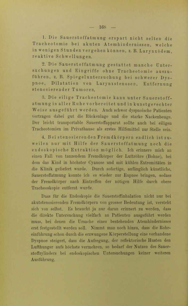 1. Die Sauerstoffatmung erspart nicht selten die Tracheotoraie bei akuten Atemhindernissen, weiche in wenigen Stunden vergehen können, z. B. Larynxödem, reaktive Schwellungen. 2. Die Sauerstoffatmung gestattet manche Unter- suchungen und Eingriffe ohne Tracheotomie auszu- führen, z. B. Spiegeluntersuchung bei schwerer Dys- pnoe, Dilatation von Larynxstenosen, Entfernung stenosierender Tumoren. 3. Die eilige Tracheotomie kann unter Sauerstoff- atmung in aller Kuhe vorbereitet und in kunstgerechter Weise ausgeführt werden. Auch schwer dyspnoische Patienten vertragen dabei gut die Rückenlage und die starke Nackenbeuge. Der leicht transportable Sauerstoffapparat sollte auch bei eiligen Tracheotomien im Privathause als erstes Hilfsmittel zur Stelle sein. 4. BeistenosierendenFremdkörpern endlich istzu- weilen nur mit Hilfe der Sauerstoffatmung noch die endoskopische Extraktion möglich. Ich erinnere mich an einen Fall von tanzendem Fremdkörper der Luftröhre (Bohne), bei dem das Kind in höchster Cyanose und mit kühlen Extremitäten in die Klinik geliefert wurde. Durch sofortige, anfänglich künstliche, Sauerstoffatmung konnte ich es wieder zur Eupnoe bringen, sodass der Fremdkörper nach Eintreffen der nötigen Hilfe durch obere Tracheoskopie entfernt wurde. Dass für die Endoskopie die Sauerstoffinhalation nicht nur bei akutstenosierenden Fremdkörpern von grosser Bedeutung ist, versteht sich von selbst. Es braucht ja nur daran erinnert zu werden, dass die direkte Untersuchung vielfach an Patienten ausgeführt werden muss, bei denen die Ursache eines bestehenden Atemhindernisses erst festgestellt werden soll. Nimmt man noch hinzu, dass die Rohr- einführung schon durch die erzwungene Körperstellung eine vorhandene Dyspnoe steigert, dass die Aufregung, der reflektorische Husten den Lufthunger aufs höchste vermehren, so bedarf der Nutzen des Sauer- stoffzylinders bei endoskopischen Untersuchungen keiner weiteren Ausführung.
