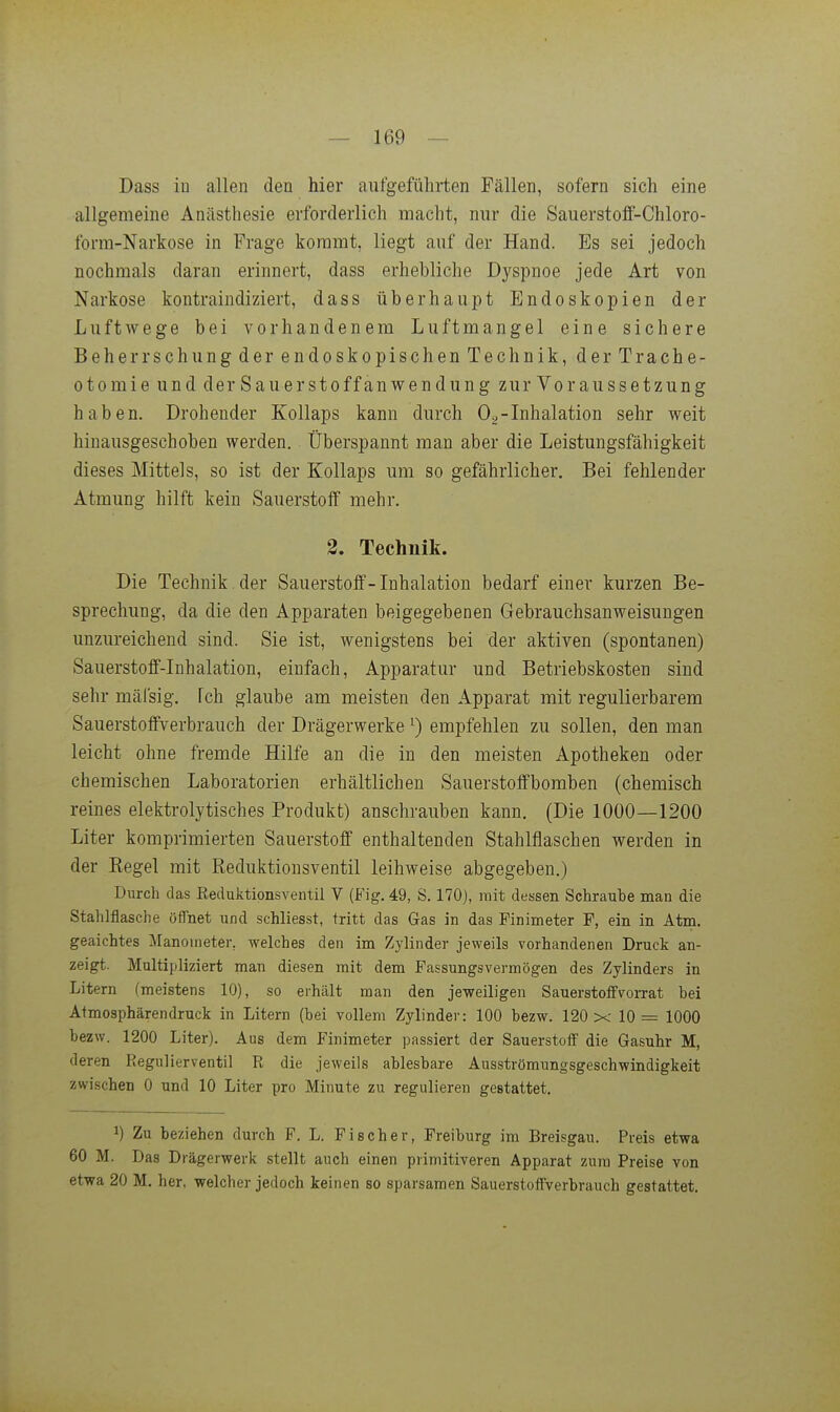 Dass iu allen den hier aufgeführten Fällen, sofern sich eine allgemeine Anästhesie erforderlich macht, nur die Sauerstoff-Chloro- form-Narkose in Frage kommt, liegt auf der Hand. Es sei jedoch nochmals daran erinnert, dass erhebliche Dyspnoe jede Art von Narkose kontraindiziert, dass überhaupt Endoskopien der Luftwege bei vorhandenem Luftmangel eine sichere Beherrschung der endoskopischen Technik, der Trache- otomie und der Sauerstoffanwendung zur Voraussetzung haben. Drohender Kollaps kann durch Oa-Inhalation sehr weit hinausgeschoben werden. Überspannt man aber die Leistungsfähigkeit dieses Mittels, so ist der Kollaps um so gefährlicher. Bei fehlender Atmung hilft kein Sauerstoff mehr. 2. Technik. Die Technik, der Sauerstoff-Inhalation bedarf einer kurzen Be- sprechung, da die den Apparaten beigegebenen Gebrauchsanweisungen unzureichend sind. Sie ist, wenigstens bei der aktiven (spontanen) Sauerstoff-Inhalation, einfach, Apparatur und Betriebskosten sind sehr mäfsig. fch glaube am meisten den Apparat mit regulierbarem Sauerstoffverbrauch der Drägerwerke ^) empfehlen zu sollen, den man leicht ohne fremde Hilfe an die in den meisten Apotheken oder chemischen Laboratorien erhältlichen Sauerstoffboraben (chemisch reines elektrolytisches Produkt) anschrauben kann. (Die 1000—1200 Liter komprimierten Sauerstoff enthaltenden Stahlflaschen werden in der Regel mit Reduktionsventil leihweise abgegeben.) Durch das Keduktipnsventil V (Fig. 49, S. 170), mit dessen Schraube man die Stahlflasche öffnet und schliesst, tritt das Gas in das Pinimeter P, ein in Atm. geaichtes Manometer, welches den im Zylinder jeweils vorhandenen Druck an- zeigt. Multipliziert man diesen mit dem Fassungsvermögen des Zylinders in Litern (meistens 10), so erhält man den jeweiligen Sauerstoffvorrat bei Atmosphärendruck in Litern (bei vollem Zylinder: 100 bezw. 120 x 10 = 1000 bezw. 1200 Liter). Aus dem Finimeter passiert der Sauerstoff die Gasuhr M, deren Regulierventil R die jeweils ablesbare Ausströmungsgeschwindigkeit zwischen 0 und 10 Liter pro Minute zu regulieren gestattet. 1) Zu beziehen durch F. L. Fischer, Freiburg im Breisgau. Preis etwa 60 M. Das Drägerwerk stellt auch einen primitiveren Apparat zum Preise von etwa 20 M. her, welcher jedoch keinen so sparsamen Sauerstoffverbrauch gestattet.