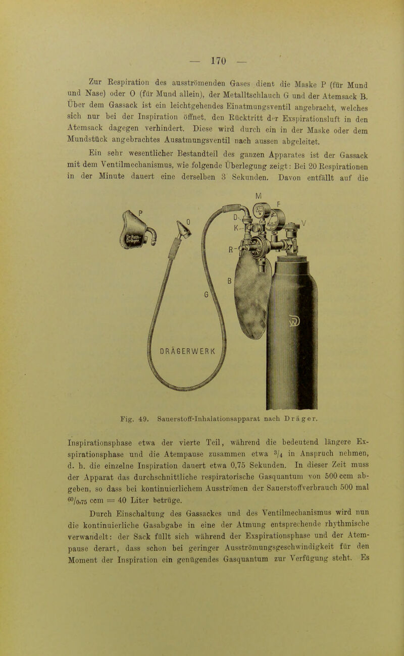 Zur Eespiratioii des ausströiueiiden Gases dient die Maske P (für Mund und Nase) oder 0 (für Mund allein), der Metalltschlauch G und der Atemsack B. Uber dem Gassack ist ein leichtgehendes Einatmungsventil angebracht, welches sich nur bei der Inspiration öffnet, den Eücktritt d(^r Exspirationsluft in den Atemsack dagegen verhindert. Diese wird durch ein in der Maske oder dem Mundstück angebrachtes Ausatmungsventil nach aussen abgeleitet. Ein sehr wesentlicher Bestandteil des ganzen Apparates ist der Gassack mit dem Ventilmechanismus, wie folgende Überlegung zeigt: Bei 20 Respirationen in der Minute dauert eine derselben 3 Sekunden. Davon entfällt auf die Fig. 49. Sauerstoff-Inhalationsapparat nach D r ii g e r. Inspirationsphase etwa der vierte Teil, während die bedeutend längere Ex- spirationsphase und die Atempause zusammen etwa ^jt in Anspruch nehmen, d. h. die einzelne Inspiration dauert etwa 0,75 Sekunden. In dieser Zeit muss der Apparat das durchschnittliche respiratorische Gasquantum von 500 ccm ab- geben, so dass bei kontinuierlichem Ausströmen der Sauerstoffverbrauch 500 mal ^/o.75 ccm = 40 Liter betrüge. Durch Einschaltung des Gassackes und des Ventilmechanismus wird nun die kontinuierliche Gasabgabe in eine der Atmung entsprechende rhythmische verwandelt: der Sack füllt sich während der Exspirationsphase und der Atem- pause derart, dass schon bei geringer Ausströmungsgeschwindigkeit für den Moment der Inspiration ein genügendes Gasquantum zur Verfügung steht. Es
