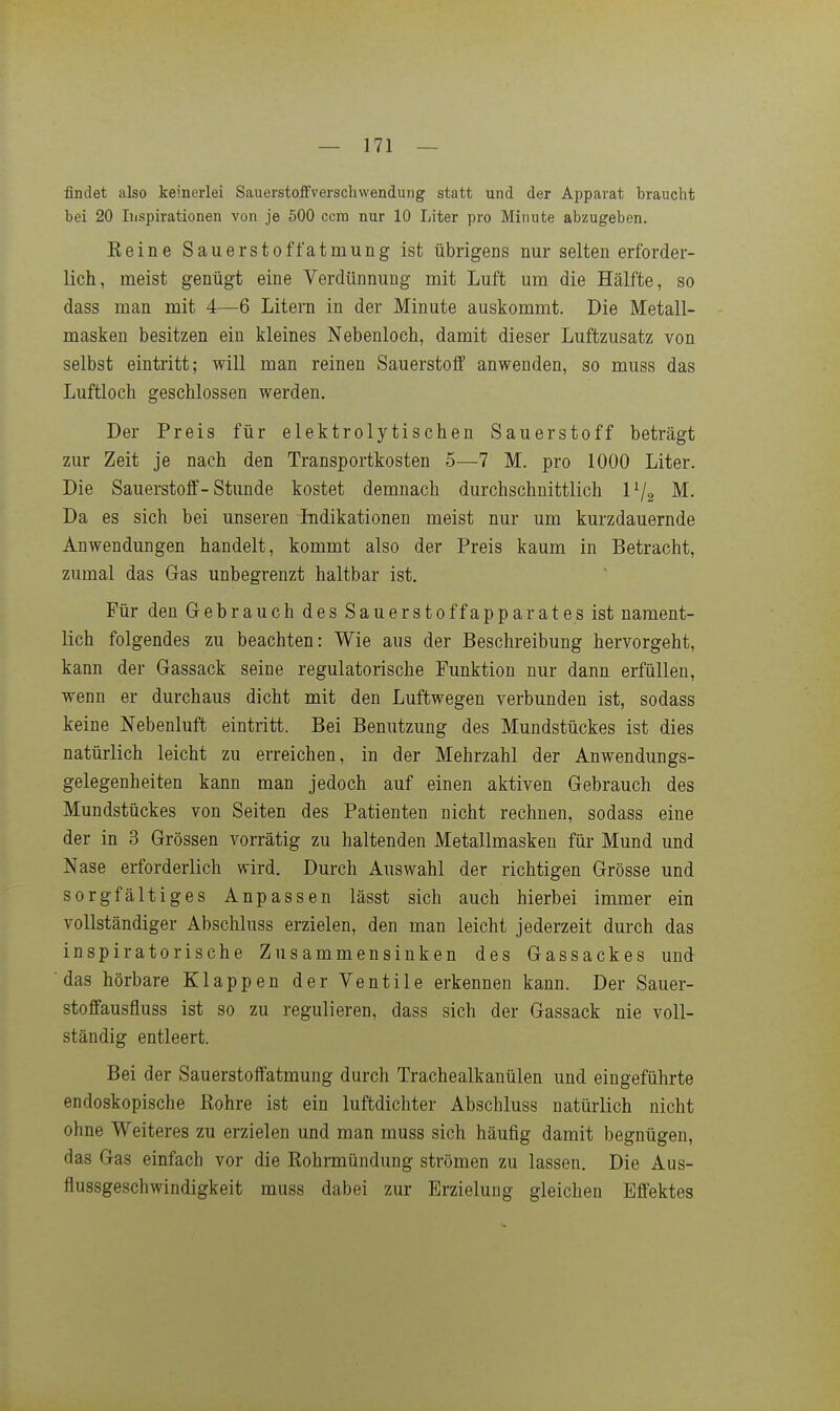 findet also keinerlei Sauerstoffverschwendung statt und der Apparat braucht bei 20 Inspirationen von je 500 ccm nur 10 Liter pro Minute abzugeben. Eeine Sauerstoffatmung ist übrigens nur selten erforder- lich, meist genügt eine Verdünnung mit Luft um die Hälfte, so dass man mit 4—6 Litern in der Minute auskommt. Die Metall- masken besitzen ein kleines Nebenlocb, damit dieser Luftzusatz von selbst eintritt; will man reinen Sauerstoff anwenden, so muss das Luftloch geschlossen werden. Der Preis für elektrolytischen Sauerstoff beträgt zur Zeit je nach den Transportkosten 5—7 M. pro 1000 Liter. Die Sauerstoff-Stunde kostet demnach durchschnittlich P/g ^^ Da es sich bei unseren Indikationen meist nur um kurzdauernde Anwendungen handelt, kommt also der Preis kaum in Betracht, zumal das Gas unbegrenzt haltbar ist. Für den Gebrauch des Sauerstoffapparates ist nament- lich folgendes zu beachten: Wie aus der Beschreibung hervorgeht, kann der Gassack seine regulatorische Funktion nur dann erfüllen, wenn er durchaus dicht mit den Luftwegen verbunden ist, sodass keine Nebenluft eintritt. Bei Benutzung des Mundstückes ist dies natürlich leicht zu erreichen, in der Mehrzahl der Anwendungs- gelegenheiten kann man jedoch auf einen aktiven Gebrauch des Mundstückes von Seiten des Patienten nicht rechnen, sodass eine der in 3 Grössen vorrätig zu haltenden Metallmasken für Mund und Nase erforderlich wird. Durch Auswahl der richtigen Grösse und sorgfältiges Anpassen lässt sich auch hierbei immer ein vollständiger Abschluss erzielen, den man leicht jederzeit durch das inspiratorische Zusammensinken des Gassackes und das hörbare Klappen der Ventile erkennen kann. Der Sauer- stoffausfluss ist so zu regulieren, dass sich der Gassack nie voll- ständig entleert. Bei der Sauerstoffatmung durch Trachealkanülen und eingeführte endoskopische Rohre ist ein luftdichter Abschluss natürlich nicht ohne Weiteres zu erzielen und man muss sich häufig damit begnügen, das Gas einfach vor die Rohrmündung strömen zu lassen. Die Aus- flussgeschwindigkeit muss dabei zur Erzielung gleichen Effektes