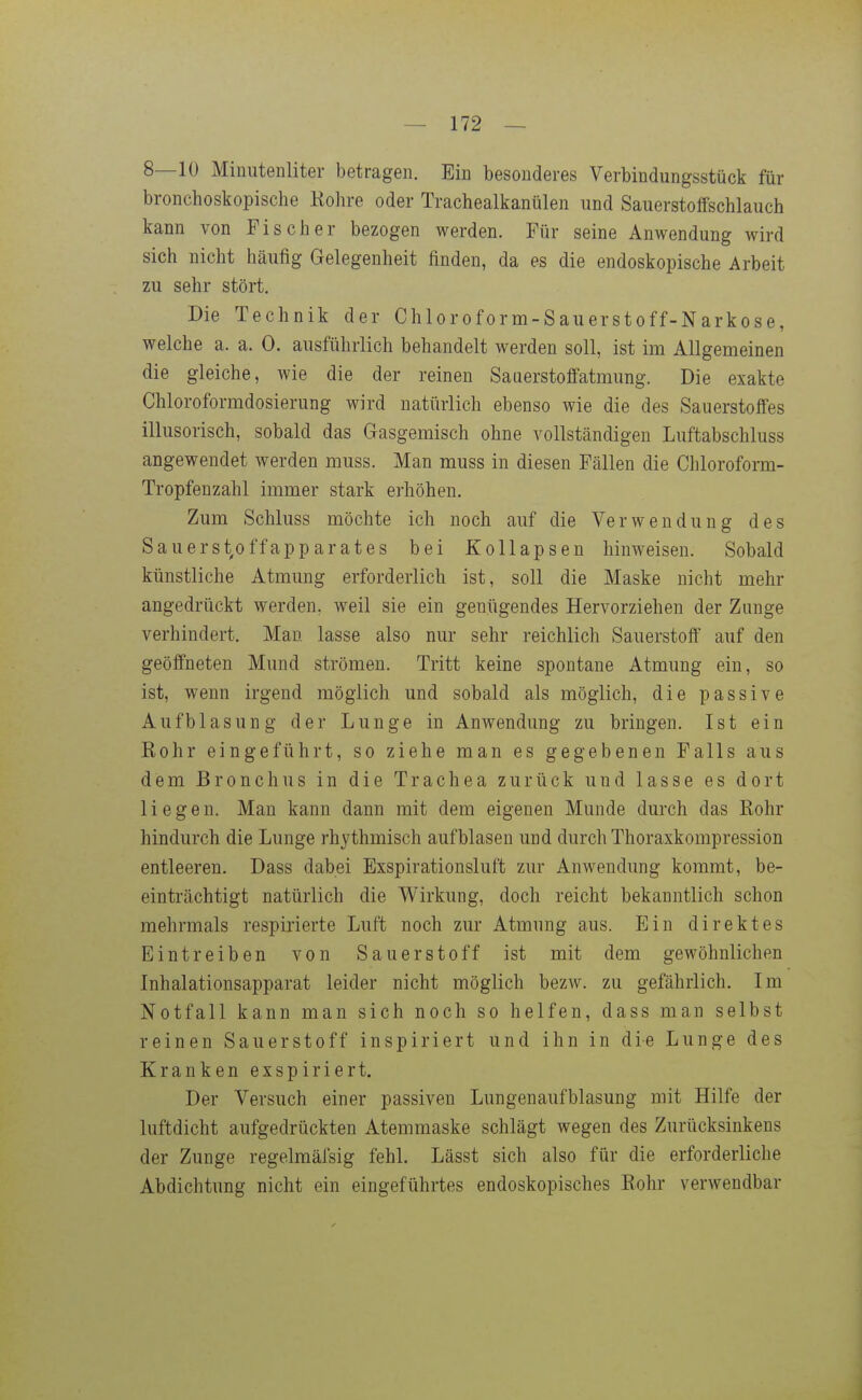 8—10 Miuutenliter betragen. Ein besonderes Verbindungsstück für bronchoskopische Kohre oder Trachealkanülen und Sauerstotfschlauch kann von Fischer bezogen werden. Für seine Anwendung wird sich nicht häufig Gelegenheit finden, da es die endoskopische Arbeit zu sehr stört. Die Technik der Chloroform-Sauerstoff-Narkose, welche a. a. 0. ausführlich behandelt werden soll, ist im Allgemeinen die gleiche, wie die der reinen Sauerstofi'atmung. Die exakte Chloroformdosierung wird natürlich ebenso wie die des Sauerstoffes illusorisch, sobald das Gasgemisch ohne vollständigen Luftabschluss angewendet werden muss. Man muss in diesen Fällen die Chloroform- Tropfenzahl immer stark erhöhen. Zum Schluss möchte ich noch auf die Verwendung des Sauerst,offapparates bei Kollapsen hinweisen. Sobald künstliche Atmung erforderlich ist, soll die Maske nicht mehr angedrückt werden, weil sie ein genügendes Hervorziehen der Zunge verhindert. Man lasse also nur sehr reichlich Sauerstoff auf den geöffneten Mund strömen. Tritt keine spontane Atmung ein, so ist, wenn irgend möglich und sobald als möglich, die passive Aufblasung der Lunge in Anwendung zu bringen. Ist ein Rohr eingeführt, so ziehe man es gegebenen Falls aus dem Bronchus in die Trachea zurück und lasse es dort liegen. Man kann dann mit dem eigenen Munde durch das Rohr hindurch die Lunge rhythmisch aufblasen und durch Thoraxkompression entleeren. Dass dabei Exspirationsluft zur Anwendung kommt, be- einträchtigt natürlich die Wirkung, doch reicht bekanntlich schon mehrmals respirierte Luft noch zur Atmung aus. Ein direktes Eintreiben von Sauerstoff ist mit dem gewöhnlichen Inhalationsapparat leider nicht möglich bezw. zu gefährlich. Im Notfall kann man sich noch so helfen, dass man selbst reinen Sauerstoff inspiriert und ihn in die Lunge des Kranken exspiriert. Der Versuch einer passiven Lungenaufblasung mit Hilfe der luftdicht aufgedrückten Atemmaske schlägt wegen des Zurücksinkens der Zunge regelmälsig fehl. Lässt sich also für die erforderliche Abdichtung nicht ein eingeführtes endoskopisches Rohr verwendbar