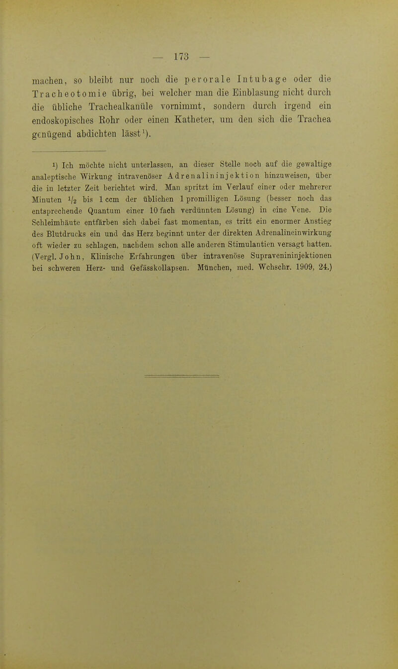 machen, so bleibt nur noch die per orale Intubage oder die Tracheotomie übrig, bei welcher man die Einblasung nicht durch die übliche Trachealkanüle vornimmt, sondern durch irgend ein endoskopisches Bohr oder einen Katheter, um den sich die Trachea genügend abdichten lässt^). 1) Ich möchte nicht unterlassen, an dieser Stelle noch auf die gewaltige analeptische Wirkung intravenöser Ädrenalininjektion hinzuweisen, üher die in letzter Zeit berichtet wird. Man spritzt im Verlauf einer oder mehrerer Minuten 1/2 bis 1 ccm der üblichen 1 promilligen Lösung (besser noch das entsprechende Quantum einer 10 fach verdünnten Lösung) in eine Vene. Die Schleimhäute entfärben sich dabei fast momentan, es tritt ein enormer Anstieg des Blutdrucks ein und das Herz beginnt unter der direkten Adrenalineinwirkung oft wieder zu schlagen, nachdem schon alle anderen Stimulantien versagt hatten. (Vergl, John, Klinische Erfahrungen über intravenöse Supravenininjektionen bei schweren Herz- und GefässkoUapsen. München, med. Wchschr. 1909, 24.)