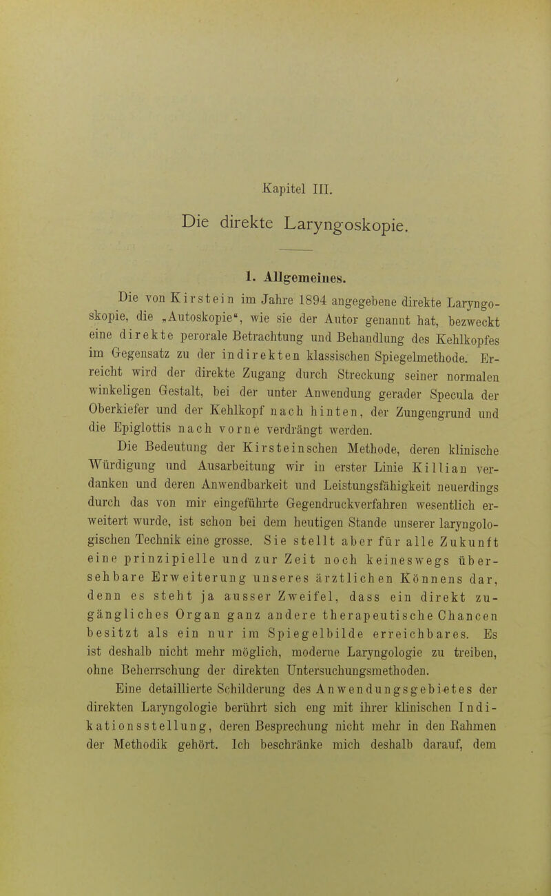 Kapitel III. Die direkte Laryngoskopie. 1. Allgemeines. Die von Kirstein im Jahre 1894 angegebene direkte Laryngo- skopie, die „Autoskopie«, wie sie der Autor genannt hat, bezweckt eine direkte perorale Betrachtung und Behandlung des Kehlkopfes im Gegensatz zu der indirekten klassischen Spiegelmethode. Er- reicht wird der direkte Zugang durch Streckung seiner normalen winkeligen Gestalt, bei der unter Anwendung gerader Specula der Oberkiefer und der Kehlkopf nach hinten, der Zungengrund und die Bpiglottia nach vorne verdrängt werden. Die Bedeutung der Kirstein sehen Methode, deren klinische Würdigung und Ausarbeitung wir in erster Linie Killian ver- danken und deren Anwendbarkeit und Leistungsfähigkeit neuerdings durch das von mir eingeführte Gegendruckverfahren wesentlich er- weitert wurde, ist schon bei dem heutigen Stande unserer laryngolo- gischen Technik eine grosse. Sie stellt aber für alle Zukunft eine prinzipielle und zur Zeit noch keineswegs über- sehbare Erweiterung unseres ärztlichen Könnens dar, denn es steht ja ausser Zweifel, dass ein direkt zu- gängliches Organ ganz andere therapeutische Chancen besitzt als ein nur im Spiegelbilde erreichbares. Es ist deshalb nicht mehr möglich, moderne Laryngologie zu treiben, ohne Beherrschung der direkten Untersuchungsmethoden. Eine detaillierte Schilderung des Anwendungsgebietes der direkten Laryngologie berührt sich eng mit ihrer klinischen Indi- kationsstellung, deren Besprechung nicht mehr in den Kähmen der Methodik gehört. Ich beschränke mich deshalb darauf, dem