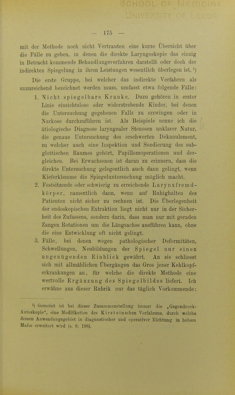 mit der Methode noch nicht Vertrauten eine kurze Übersicht über die Fälle zu geben, in denen die direkte Laryngoskopie das einzig in Betracht kommende Behandlungsverfahren darstellt oder doch der indirekten Spiegelung in ihren Leistungen wesentlich überlegen ist, ^) Die erste Gruppe, bei welcher das indirekte Verfahren als unzureichend bezeichnet werden muss, umfasst etwa folgende Fälle: 1. Nicht spiegelbare Kranke. Dazu gehören in erster Linie einsichtslose oder widerstrebende Kinder, bei denen die Untersuchung gegebenen Falls zu erzwingen oder in Narkose durchzuführen ist. Als Beispiele nenne ich die ätiologische Diagnose laryngealer Stenosen unklarer Natur, die genaue Untersuchung des erschwerten Dekanulement, zu welcher auch eine lnspektion und Sondierung des sub- glottischen Kaumes gehört, Papillomoperationen und der- gleichen. Bei Erwachsenen ist daran zu erinnern, dass die direkte Untersuchung gelegentlich auch dann gelingt, wenn Kieferklemme die Spiegeluntersuchung möglich macht. 2. Festsitzende oder schwierig zu erreichende Larynxfremd- körper, namentlich dann, wenn auf Euhighalten des Patienten nicht sicher zu rechnen ist. Die tJberlegenheit der endoskopischen Extraktion liegt nicht nur in der Sicher- heit des Zufassens, sondern darin, dass man nur mit geraden Zangen Kotationen um die Längsachse ausführen kann, ohne die eine Entwicklung oft nicht gelingt. 3. Fälle, bei denen wegen pathologischer Deformitäten, Schwellungen, Neubildungen der Spiegel nur einen ungenügenden Einblick gewährt. An sie schliesst sich mit allmählichen Übergängen das Gros jener Kehlkopf- erkrankungen an, für welche die direkte Methode eine wertvolle Ergänzung des Spiegelbildes liefert. Ich erwähne aus dieser Kubrik nur das täglich Vorkommende: ^) Gemeint ist bei dieser Zusamruenstellung immer die , Gegendruck- Autoskopie, eine Modifikation des Kirsteinschen Verfahrens, durch welche dessen Anwendungsgebiet in diagnostischer und operativer Eichtung in hohem Mafse erweitert wird (s. S. 196).