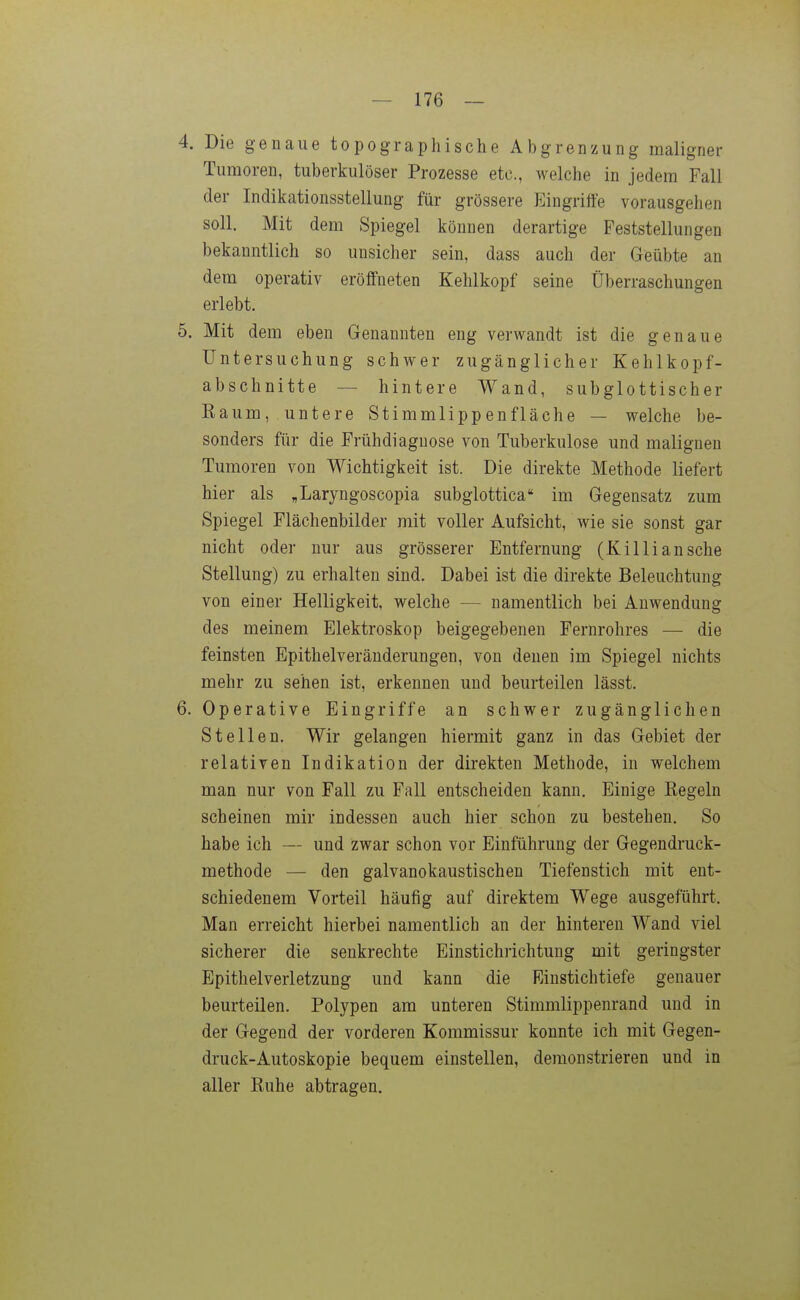 4. Die genaue topographische Abgrenzung maligner Tumoren, tuberkulöser Prozesse etc., welche in jedem Fall der Indikationsstellung für grössere Eingriffe vorausgehen soll. Mit dem Spiegel können derartige Feststellungen bekanntlich so unsicher sein, dass auch der Geübte an dem operativ eröffneten Kehlkopf seine Überraschungen erlebt. 5. Mit dem eben Genannten eng verwandt ist die genaue Untersuchung schwer zugänglicher Kehlkopf- abschnitte — hintere Wand, subglottischer Raum, untere Stimmlippen fläche — welche be- sonders für die Frühdiagnose von Tuberkulose und malignen Tumoren von Wichtigkeit ist. Die direkte Methode liefert hier als „Laryngoscopia subgiottica im Gegensatz zum Spiegel Flächenbilder mit voller Aufsicht, wie sie sonst gar nicht oder nur aus grösserer Entfernung (Killiansche Stellung) zu erhalten sind. Dabei ist die direkte Beleuchtung von einer Helligkeit, welche — namentlich bei Auwendung des meinem Elektroskop beigegebenen Fernrohres — die feinsten Epithelveränderungen, von denen im Spiegel nichts mehr zu sehen ist, erkennen und beurteilen lässt. 6. Operative Eingriffe an schwer zugänglichen Stellen, Wir gelangen hiermit ganz in das Gebiet der relativen Indikation der direkten Methode, in welchem man nur von Fall zu Fall entscheiden kann. Einige Regeln scheinen mir indessen auch hier schon zu bestehen. So habe ich — und zwar schon vor Einführung der Gegendruck- methode — den galvanokaustischen Tiefenstich mit ent- schiedenem Vorteil häufig auf direktem Wege ausgeführt. Man erreicht hierbei namentlich an der hinteren Wand viel sicherer die senkrechte Einstichrichtung mit geringster Epithelverletzung und kann die Einstichtiefe genauer beurteilen. Polypen am unteren Stimmlippenrand und in der Gegend der vorderen Kommissur konnte ich mit Gegen- druck-Autoskopie bequem einstellen, demonstrieren und in aller Ruhe abtragen.