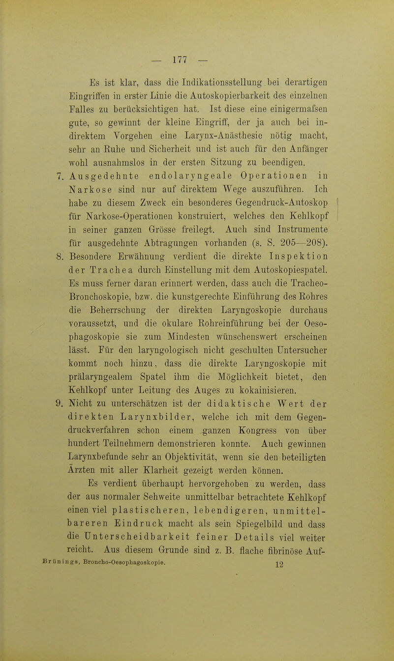 Es ist klar, dass die Indikationsstellung bei derartigen Eingriflen in erster Linie die Autoskopierbarkeit des einzelnen Falles zu berücksichtigen hat. Ist diese eine einigermafsen gute, so gewinnt der kleine Eingriif, der ja auch bei in- direktem Vorgehen eine Larynx-Anästhesic nötig macht, sehr an Kuhe und Sicherheit und ist auch für den Anfänger wohl ausnahmslos in der ersten Sitzung zu beendigen. 7. Ausgedehnte endolaryngeale Operationen in Narkose sind nur auf direktem Wege auszuführen. Ich habe zu diesem Zweck ein besonderes Gegendruck-Autoskop I für Narkose-Operationen konstruiert, welches den Kehlkopf ! in seiner ganzen Grösse freilegt. Auch sind Instrumente für ausgedehnte Abtragungen vorhanden (s. S. 205—208). 8. Besondere Erwähnung verdient die direkte Inspektion der Trachea durch Einstellung mit dem Autoskopiespatel. Es muss ferner daran erinnert werden, dass auch die Tracheo- Bronchoskopie, bzw. die kunstgerechte Einführung des Eohres die Beherrschung der direkten Laryngoskopie durchaus voraussetzt, und die okulare Rohreinführung bei der Oeso- phagoskopie sie zum Mindesten wünschenswert erscheinen lässt. Für den laryngologisch nicht geschulten Untersucher kommt noch hinzu, dass die direkte Laryngoskopie mit prälaryngealem Spatel ihm die Möglichkeit bietet, den Kehlkopf unter Leitung des Auges zu kokainisieren. 9. Nicht zu unterschätzen ist der didaktische Wert der direkten Larynxbilder, welche ich mit dem Gegen- druckverfahren schon einem ganzen Kongress von über hundert Teilnehmern demonstrieren konnte. Auch gewinnen Larynxbefunde sehr an Objektivität, wenn sie den beteiligten Ärzten mit aller Klarheit gezeigt werden können. Es verdient überhaupt hervorgehoben zu werden, dass der aus normaler Sehweite unmittelbar betrachtete Kehlkopf einen viel plastischeren, lebendigeren, unmittel- bareren Eindruck macht als sein Spiegelbild und dass die Unterscheidbarkeit feiner Details viel weiter reicht. Aus diesem Grunde sind z. B. flache fibrinöse Auf- Brünings, Broncho-Oesophagoskopie. 10