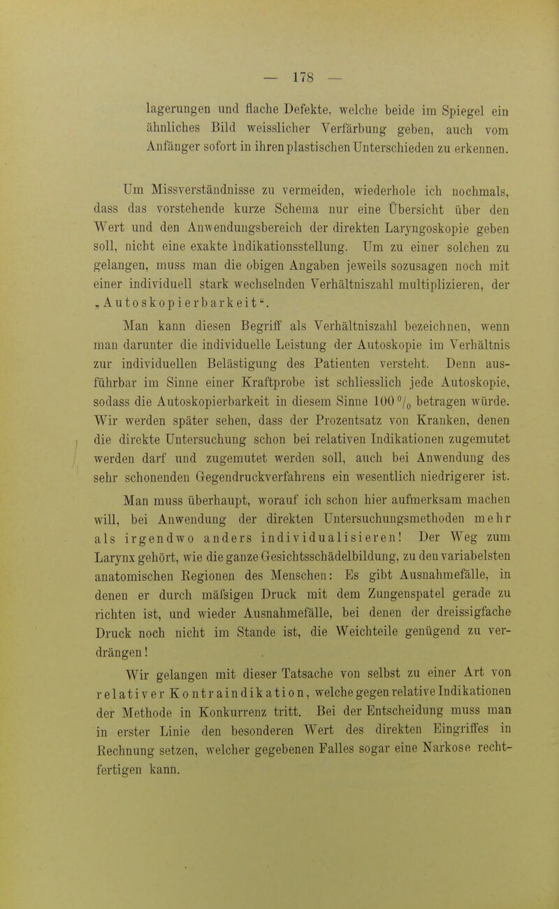 lagerimgen und flache Defekte, welche beide im Spiegel ein ähnliches Bild weisslicher Verfärbung geben, auch vom Anfänger sofort in ihren plastischen Unterschieden zu erkennen. Um Missverständnisse zu vermeiden, wiederhole ich nochmals, dass das vorstehende kurze Schema nur eine Übersicht über den Wert und den Anwendungsbereich der direkten Laryngoskopie geben soll, nicht eine exakte Indikationsstellung. Um zu einer solchen zu gelangen, muss man die obigen Angaben jev^eils sozusagen noch mit einer individuell stark wechselnden Verhältniszahl multiplizieren, der „Autoskopie rbarkeit. Man kann diesen Begriff als Verhältniszahl bezeichnen, wenn man darunter die individuelle Leistung der Autoskopie im Verhältnis zur individuellen Belästigung des Patienten versteht. Denn aus- führbar im Sinne einer Kraftprobe ist schliesslich jede Autoskopie, sodass die Autoskopierbarkeit in diesem Sinne 100 betragen würde. Wir werden später sehen, dass der Prozentsatz von Kranken, denen die direkte Untersuchung schon bei relativen Indikationen zugemutet werden darf und zugemutet werden soll, auch bei Anwendung des sehr schonenden Gegendruckverfahrens ein wesentlich niedrigerer ist. Man muss überhaupt, worauf ich schon hier aufmerksam macheu will, bei Anwendung der direkten Untersuchungsmethoden mehr als irgendwo anders individualisieren! Der Weg zum Larynx gehört, wie die ganze Gesichtsschädelbildung, zu den variabelsten anatomischen Kegionen des Menschen: Es gibt Ausnahmefälle, in denen er durch mäfsigen Druck mit dem Zungenspatel gerade zu richten ist, und wieder Ausnahmefälle, bei denen der dreissigfache Druck noch nicht im Stande ist, die Weichteile genügend zu ver- drängen ! Wir gelangen mit dieser Tatsache von selbst zu einer Art von relativerKontraindikation, welche gegen relative Indikationen der Methode in Konkurrenz tritt. Bei der Entscheidung muss man in erster Linie den besonderen Wert des direkten Eingriffes in Kechnung setzen, welcher gegebenen Falles sogar eine Narkose recht- fertigen kann.