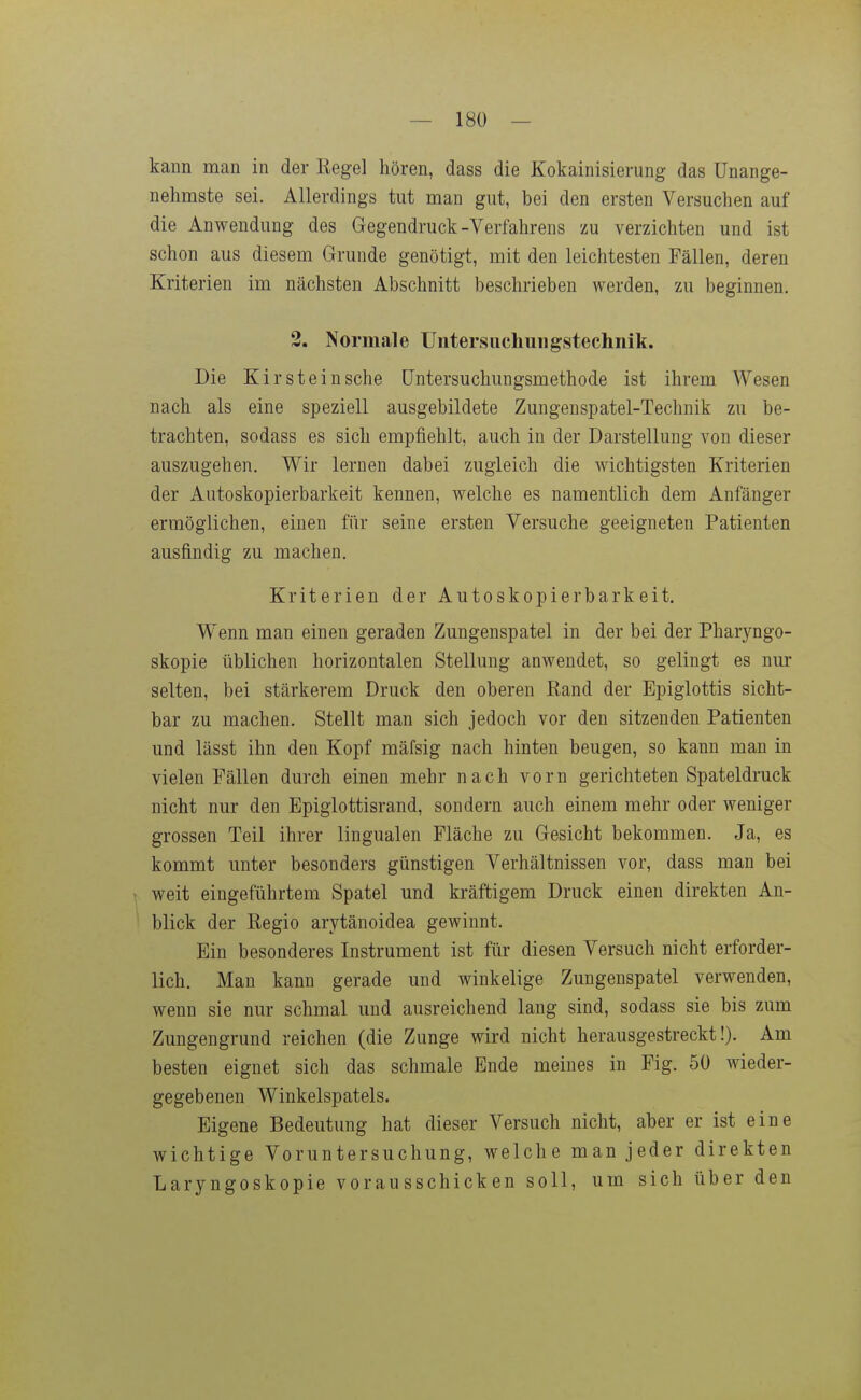 kann man in der Eegel hören, dass die Kokainisierung das Unange- nehmste sei. Allerdings tut man gut, bei den ersten Versuchen auf die Anwendung des Gegendruck-Verfahrens zu verzichten und ist schon aus diesem Grunde genötigt, mit den leichtesten Fällen, deren Kriterien im nächsten Abschnitt beschrieben werden, zu beginnen. 3, Normale Untersucliungstechnik. Die Kir stein sehe (Jntersuchungsmethode ist ihrem Wesen nach als eine speziell ausgebildete Zungenspatel-Technik zu be- trachten, sodass es sich empfiehlt, auch in der Darstellung von dieser auszugehen. Wir lernen dabei zugleich die wichtigsten Kriterien der Autoskopierbarkeit kennen, welche es namentlich dem Anfänger ermöglichen, einen für seine ersten Versuche geeigneten Patienten ausfindig zu machen. Kriterien der Autoskopierbarkeit. Wenn man einen geraden Zungenspatel in der bei der Pharyngo- skopie üblichen horizontalen Stellung anwendet, so gelingt es nur selten, bei stärkerem Druck den oberen Eand der Epiglottis sicht- bar zu machen. Stellt man sich jedoch vor den sitzenden Patienten und lässt ihn den Kopf mäfsig nach hinten beugen, so kann man in vielen Fällen durch einen mehr nach vorn gerichteten Spateldruck nicht nur den Epiglottisrand, sondern auch einem mehr oder weniger grossen Teil ihrer lingualen Fläche zu Gesicht bekommen. Ja, es kommt unter besonders günstigen Verhältnissen vor, dass man bei weit eingeführtem Spatel und kräftigem Druck einen direkten An- blick der Regio arytänoidea gewinnt. Ein besonderes Instrument ist für diesen Versuch nicht erforder- lich. Man kann gerade und winkelige Zungenspatel verwenden, wenn sie nur schmal und ausreichend lang sind, sodass sie bis zum Zungengrund reichen (die Zunge wird nicht herausgestreckt!). Am besten eignet sich das schmale Ende meines in Fig. 50 wieder- gegebenen Winkelspatels. Eigene Bedeutung hat dieser Versuch nicht, aber er ist eine wichtige Voruntersuchung, welche man jeder direkten Laryngoskopie vorausschicken soll, um sich über den