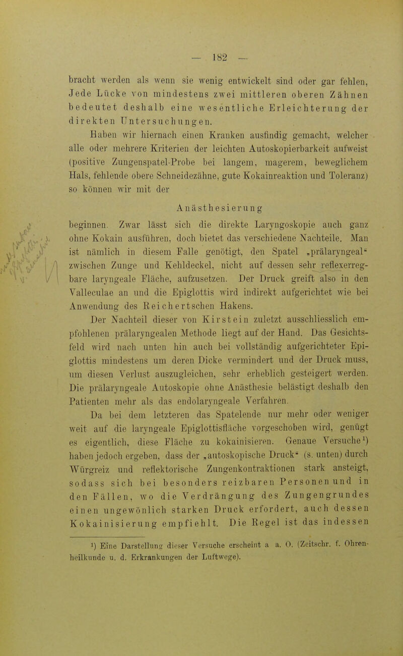 bracht werden als wenn sie wenig entwickelt sind oder gar fehlen, Jede Lücke von mindestens zwei mittleren oberen Zähnen bedeutet deshalb eine wesentliche Erleichteriing der direkten Untersuchungen. Haben wir hiernach einen Kranken ausfindig gemacht, welcher alle oder mehrere Kriterien der leichten Autoskopierbarkeit aufweist (positive Zungenspatel-Probe bei langem, magerem, beweglichem Hals, fehlende obere Schneidezähne, gute Kokainreaktion und Toleranz) so können wir mit der Anästhesi erun g beginnen. Zwar lässt sich die direkte Laryngoskopie auch ganz ohne Kokain ausführen, doch bietet das verschiedene Nachteile. Man ist nämlich in diesem Falle genötigt, den Spatel „prälaryngeal zwischen Zunge und Kehldeckel, nicht auf dessen sehr reflexerreg- i/ 1 bare laryugeale Fläche, aufzusetzen. Der Druck greift also in den Valleculae an und die Epiglottis Avird indirekt aufgerichtet wie bei Anwendung des Reichertschen Hakens. Der Nachteil dieser von Kirstein zuletzt ausschliesslich em- pfohlenen prälaryngealen Methode liegt auf der Hand. Das Gesichts- feld wird nach unten hin auch bei vollständig aufgerichteter Epi- glottis mindestens um deren Dicke vermindert und der Druck muss, um diesen Verlust auszugleichen, sehr erheblich gesteigert werden. Die prälaryngeale Autoskopie ohne Anästhesie belästigt deshalb den Patienten mehr als das endolaryngeale Verfahren. Da bei dem letzteren das Spatelende nur mehr oder weniger weit auf die laryngeale Epiglottisfläche vorgeschoben wird, genügt es eigentlich, diese Fläche zu kokainisieren. Genaue Versuche^) haben jedoch ergeben, dass der „autoskopische Druck (s. unten) durch V^ürgreiz und reflektorische Zungenkontraktionen stark ansteigt, sodass sich bei besonders reizbaren Personen und in den Fällen, wo die Verdrängung des Zungengrundes einen ungewönlich starken Druck erfordert, auch dessen Kokainisierung empfiehlt. Die Regel ist das indessen 1) Eine Darstelluns dieser Versuche erscheint a a. 0. (Zeitschr. f. Ohren- heilkunde u. d. Erkrankungen der Luftwege).