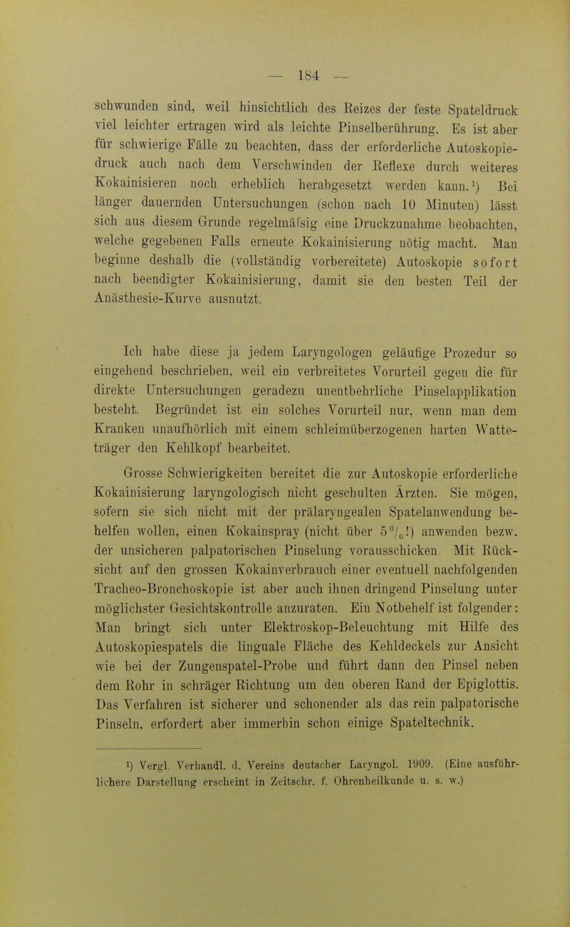 schwunden sind, weil hinsichtlich des Reizes der feste Spateldruck viel leichter ertragen wird als leichte Pinselberührung. Es ist aber für schwierige Fälle zu beachten, dass der erforderliche Autoskopie- druck auch nach dem Verschwinden der Reflexe durch weiteres Kokainisieren noch erheblich herabgesetzt werden kann.') Bei länger dauernden Untersuchungen (schon nach 10 Minuten) lässt sich aus diesem Grunde regelmäfsig eine Druckzunahme beobachten, welche gegebenen Falls erneute Kokainisierung nötig macht. Man beginne deshalb die (vollständig vorbereitete) Autoskopie sofort nach beendigter Kokainisierung, damit sie den besten Teil der Anästhesie-Kurve ausnutzt. Ich habe diese ja jedem Laryngologen geläufige Prozedur so eingehend beschrieben, weil ein verbreitetes Vorurteil gegen die für direkte Untersuchungen geradezu unentbehrliche Pinselapplikation besteht. Begründet ist ein solches Vorurteil nur, wenn man dem Kranken unaufhörlich mit einem schleimüberzogenen harten Watte- träger den Kehlkopf bearbeitet. Grosse Schwierigkeiten bereitet die zur Autoskopie erforderliche Kokainisierung laryngologisch nicht geschulten Ärzten. Sie mögen, sofern sie sich nicht mit der prälaryngealen Spatelanwendung be- helfen wollen, einen Kokainspray (nicht über 5/,,!) anwenden bezw. der unsicheren palpatorischen Pinselung vorausschicken. Mit Rück- sicht auf den grossen Kokainverbrauch einer eventuell nachfolgenden Tracheo-Bronchoskopie ist aber auch ihnen dringend Pinselung unter möglichster Gesichtskontrolle anzuraten. Ein Notbehelf ist folgender: Man bringt sich unter Elektroskop-Beleuchtung mit Hilfe des Autoskopiespatels die linguale Fläche des Kehldeckels zur Ansicht wie bei der Zungenspatel-Probe und führt dann den Pinsel neben dem Rohr in schräger Richtung um den oberen Rand der Epiglottis. Das Verfahren ist sicherer und schonender als das rein palpatorische Pinseln, erfordert aber immerhin schon einige Spateltechnik. 1) Vergl. Verhandl. d. Vereins deutscher Lavyngol. 1909. (Eine ausführ- lichere Darstellung erscheint in Zeitschr. f. Ohrenheilkunde u. s. w.)