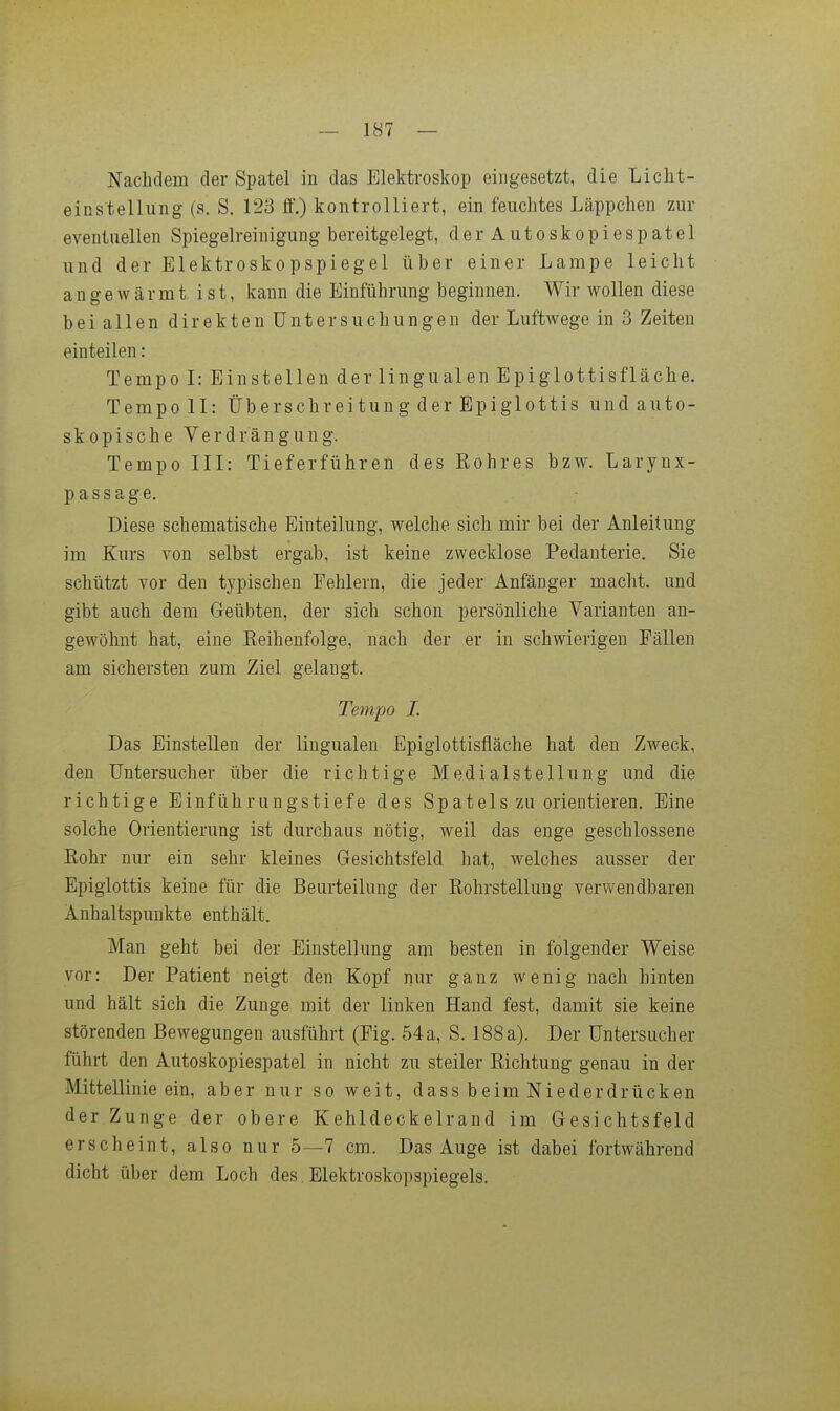 — 187 — Nachdem der Spatel in das Elektroskop eingesetzt, die Licht- einstellung (s. S. 123 ff.) kontrolliert, ein feuchtes Läppchen zur eventuellen Spiegelreinigung bereitgelegt, der Autoskopiespatel und der Elektroskopspiegel über einer Lampe leicht angewärmt ist, kann die Einführung beginnen. Wir wollen diese bei allen direkten Untersuchungen der Luftwege in 3 Zeiten einteilen: Tempo I: Einstellen der lingualen Epiglottisfläche. Tempoll: Überschreitung der Epiglottis undauto- skopische Verdrängung. Tempo III: Tieferführen des Rohres bzw. Larynx- p a s s a g e. Diese schematische Einteilung, welche sich mir bei der Anleitung im Kurs von selbst ergab, ist keine zwecklose Pedanterie. Sie schützt vor den typischen Fehlern, die jeder Anfänger macht, und gibt auch dem Geübten, der sich schon persönliche Varianten an- gewöhnt hat, eine Eeihenfolge, nach der er in schwierigen Fällen am sichersten zum Ziel gelangt. Tempo I. Das Einstellen der lingualen Epiglottisfläche hat den Zweck, den Untersucher über die richtige Medial Stellung und die richtige Einführungstiefe des Spatels zu orientieren. Eine solche Orientierung ist durchaus nötig, weil das enge geschlossene Rohr nur ein sehr kleines Gesichtsfeld hat, welches ausser der Epiglottis keine für die Beurteilung der Rohrstellung verwendbaren Anhaltspunkte enthält. Man geht bei der Einstellung am besten in folgender Weise vor: Der Patient neigt den Kopf nur ganz wenig nach hinten und hält sich die Zunge mit der linken Hand fest, damit sie keine störenden Bewegungen ausführt (Fig. 54a, S. 188 a). Der Untersucher führt den Autoskopiespatel in nicht zu steiler Richtung genau in der Mittellinie ein, aber nur so weit, dass beim Niederdrücken der Zunge der obere Kehldeckelrand im Gesichtsfeld erscheint, also nur 5—7 cm. Das Auge ist dabei fortwährend dicht über dem Loch des. Elektroskopspiegels.