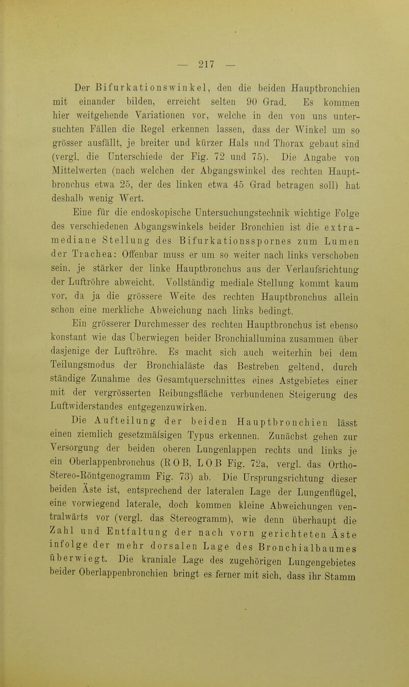 — 217 — Der BifurkationsWinkel, den die beiden Hanptbronchien mit einander bilden, erreicht selten 90 Grad. Es kommen hier weitgehende Variationen vor, welche in den von uns unter- suchten Fällen die Regel erkennen lassen, dass der Winkel um so grösser ausfällt, je breiter und kürzer Hals und Thorax gebaut sind (vergl. die Unterschiede der Fig. 72 und 75). Die Angabe von Mittelwerten (nach welchen der Abgangswinkel des rechten Haupt- bronohus etwa 25, der des linken etwa 45 Grad betragen soll) hat deshalb wenig Wert. Eine für die endoskopische Untersuchungstechnik wichtige Folge des verschiedenen Abgangswinkels beider Bronchien ist die extra- mediane Stellung des Bifurkationsspornes zum Lumen der Trachea: Offenbar muss er um so weiter nach links verschoben sein, je stärker der linke Hauptbronchus aus der Verlaufsrichtung der Luftröhre abweicht. Vollständig mediale Stellung kommt kaum vor, da ja die grössere Weite des rechten Hauptbronchus allein schon eine merkliche Abweichung nach links bedingt. Ein grösserer Durchmesser des rechten Hauptbronchus ist ebenso konstant wie das Überwiegen beider Bronchiallumiaa zusammen über dasjenige der Luftröhre. Es maclit sich auch weiterhin bei dem Teilungsmodus der Bronchialäste das Bestreben geltend, durch ständige Zunahme des Gesamtquerschnittes eines Astgebietes einer mit der vergrösserten Eeibungsfläche verbundenen Steigerung des Luftwiderstandes entgegenzuwirken. Die Aufteilung der beiden Hauptbronchien lässt einen ziemlich gesetzmäfsigen Typus erkennen. Zunächst gehen zur Versorgung der beiden oberen Lungenlappen rechts und links je ein Oberlappenbronchus (RGB, LOB Fig. 72a, vergl. das Ortho- Stereo-Röntgenogramm Fig. 73) ab. Die Ursprungsrichtung dieser beiden Äste ist, entsprechend der lateralen Lage der Lungenflügel, eine vorwiegend laterale, doch kommen kleine Abweichungen ven- tralwärts vor (vergl. das Stereogramm), wie denn überhaupt die Zahl und Entfaltung der nach vorn gerichteten Äste infolge der mehr dorsalen Lage des Bronchialbaumes überwiegt. Die kraniale Lage des zugehörigen Lungengebietes beider Oberlappenbronchien bringt es ferner mit sich, dass ihr Stamm