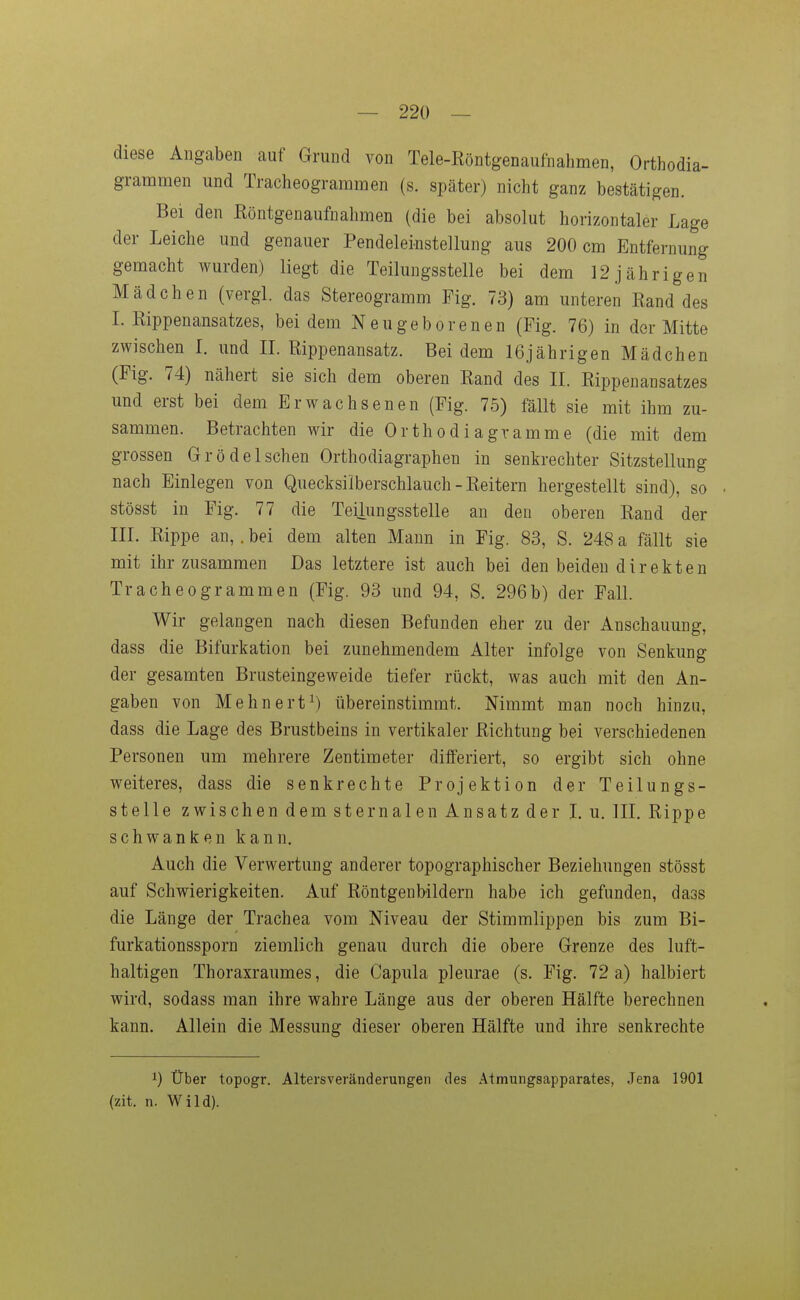 — 220 — diese Angaben auf Grund von Tele-Röntgenaufnahmen, Orthodia- grammen und Tracheogrammen (s. später) nicht ganz bestätigen. Bei den ßöntgenaufnalimen (die bei absolut horizontaler Lage der Leiche und genauer Pendeleinstellung aus 200 cm Entfernung gemacht wurden) liegt die Teilungsstelle bei dem 12 jährigen Mädchen (vergl. das Stereogramm Fig. 73) am unteren Rand des L Rippenansatzes, bei dem Neugeborenen (Fig. 76) in der Mitte zwischen l. und IL Rippenansatz. Bei dem 16jährigen Mädchen (Fig. 74) nähert sie sich dem oberen Rand des IL Rippenansatzes und erst bei dem Erwachsenen (Fig. 75) fällt sie mit ihm zu- sammen. Betrachten wir die Orthodiagramme (die mit dem grossen Grödelschen Orthodiagraphen in senkrechter Sitzstellung nach Einlegen von Quecksilberschlauch - Reitern hergestellt sind), so stösst in Fig. 77 die Teilungsstelle an den oberen Rand der III. Rippe an,. bei dem alten Mann in Fig. 83, S. 248 a fällt sie mit ihr zusammen Das letztere ist auch bei den beiden direkten Tracheogrammen (Fig. 93 und 94, S. 296b) der Fall. Wir gelangen nach diesen Befunden eher zu der Anschauung, dass die Bifurkation bei zunehmendem Alter infolge von Senkung der gesamten Brusteingeweide tiefer rückt, was auch mit den An- gaben von Mehnert^) übereinstimmt. Nimmt man noch hinzu, dass die Lage des Brustbeins in vertikaler Richtung bei verschiedenen Personen um mehrere Zentimeter differiert, so ergibt sich ohne weiteres, dass die senkrechte Projektion der Teilungs- stelle zwischen dem stemalen Ansatz der I.u. III. Rippe schwanken kann. Auch die Verwertung anderer topographischer Beziehungen stösst auf Schwierigkeiten. Auf Röntgenbildern habe ich gefunden, dass die Länge der Trachea vom Niveau der Stimmlippen bis zum Bi- furkationssporn ziemlich genau durch die obere Grenze des luft- haltigen Thoraxraumes, die Capula pleurae (s. Fig. 72a) halbiert wird, sodass man ihre wahre Länge aus der oberen Hälfte berechnen kann. Allein die Messung dieser oberen Hälfte und ihre senkrechte 1) Über topogr. Alters Veränderungen des Atmungsapparates, Jena 1901 (zit. n. Wild).