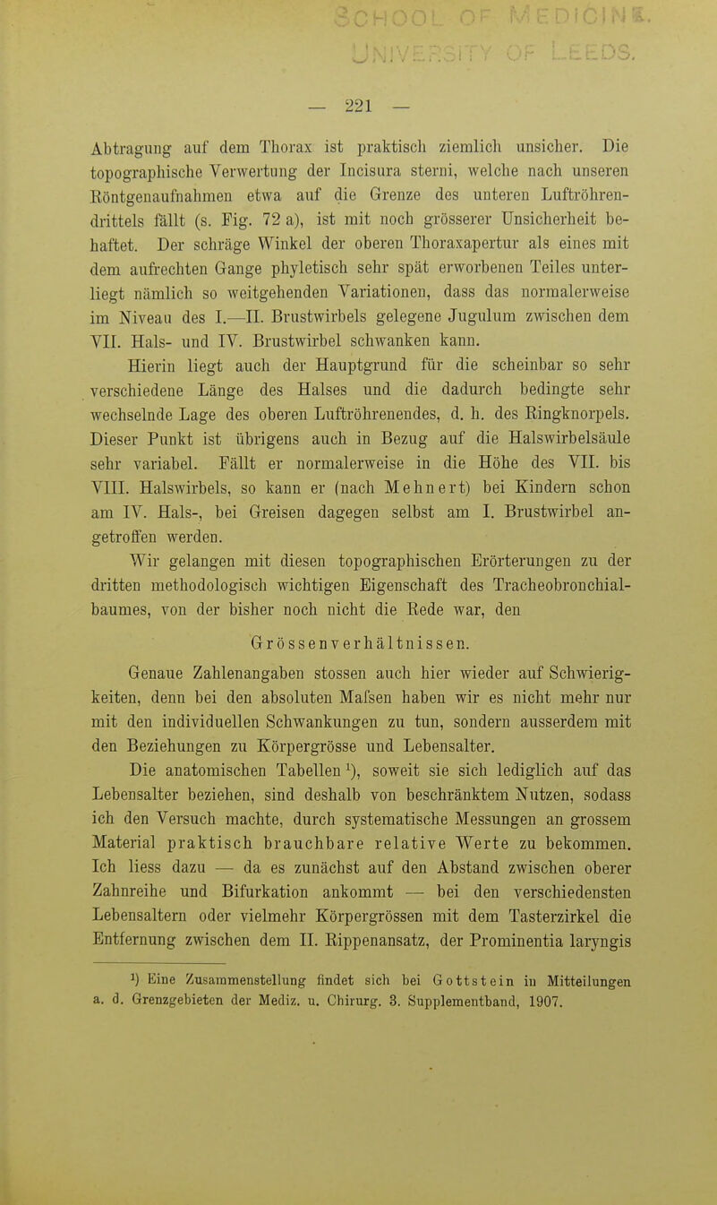 Abtragung auf dem Thorax ist praktisch ziemlich unsicher. Die topographische Verwertung der Incisura sterni, welche nach unseren Köntgenaufnahmen etwa auf die Grenze des unteren Luftröhren- drittels fällt (s. Fig. 72 a), ist mit noch grösserer Unsicherheit be- haftet. Der schräge Winkel der oberen Thoraxapertur als eines mit dem aufrechten Gange phyletisch sehr spät erworbenen Teiles unter- liegt nämlich so weitgehenden Variationen, dass das normalerweise im Niveau des I.—^11. Brustwirbels gelegene Jugulum zwischen dem VII. Hals- und IV. Brustwirbel schwanken kann. Hierin liegt auch der Hauptgrund für die scheinbar so sehr verschiedene Länge des Halses und die dadurch bedingte sehr wechselnde Lage des oberen Luftröhrenendes, d. h. des Ringknorpels. Dieser Punkt ist übrigens auch in Bezug auf die Halswirbelsäule sehr variabel. Fällt er normalerweise in die Höhe des VII. bis VIII. Halswirbels, so kann er (nach Mehnert) bei Kindern schon am IV. Hals-, bei Greisen dagegen selbst am I. Brustwirbel an- getroffen werden. Wir gelangen mit diesen topographischen Erörterungen zu der dritten methodologisch wichtigen Eigenschaft des Tracheobronchial- baumes, von der bisher noch nicht die Rede war, den Grössen Verhältnissen. Genaue Zahlenangaben stossen auch hier wieder auf Schwierig- keiten, denn bei den absoluten Mafsen haben wir es nicht mehr nur mit den individuellen Schwankungen zu tun, sondern ausserdem mit den Beziehungen zu Körpergrösse und Lebensalter, Die anatomischen Tabellen ^), soweit sie sich lediglich auf das Lebensalter beziehen, sind deshalb von beschränktem Nutzen, sodass ich den Versuch machte, durch systematische Messungen an grossem Material praktisch brauchbare relative Werte zu bekommen. Ich Hess dazu — da es zunächst auf den Abstand zwischen oberer Zahnreihe und Bifurkation ankommt — bei den verschiedensten Lebensaltern oder vielmehr Körpergrössen mit dem Tasterzirkel die Entfernung zwischen dem II. Rippenansatz, der Prominentia laryngis 1) Eine Zusammenstellung findet sich bei Gottstein in Mitteilungen a. d. Grenzgebieten der Mediz. u. Chirurg. 3. Supplementband, 1907.