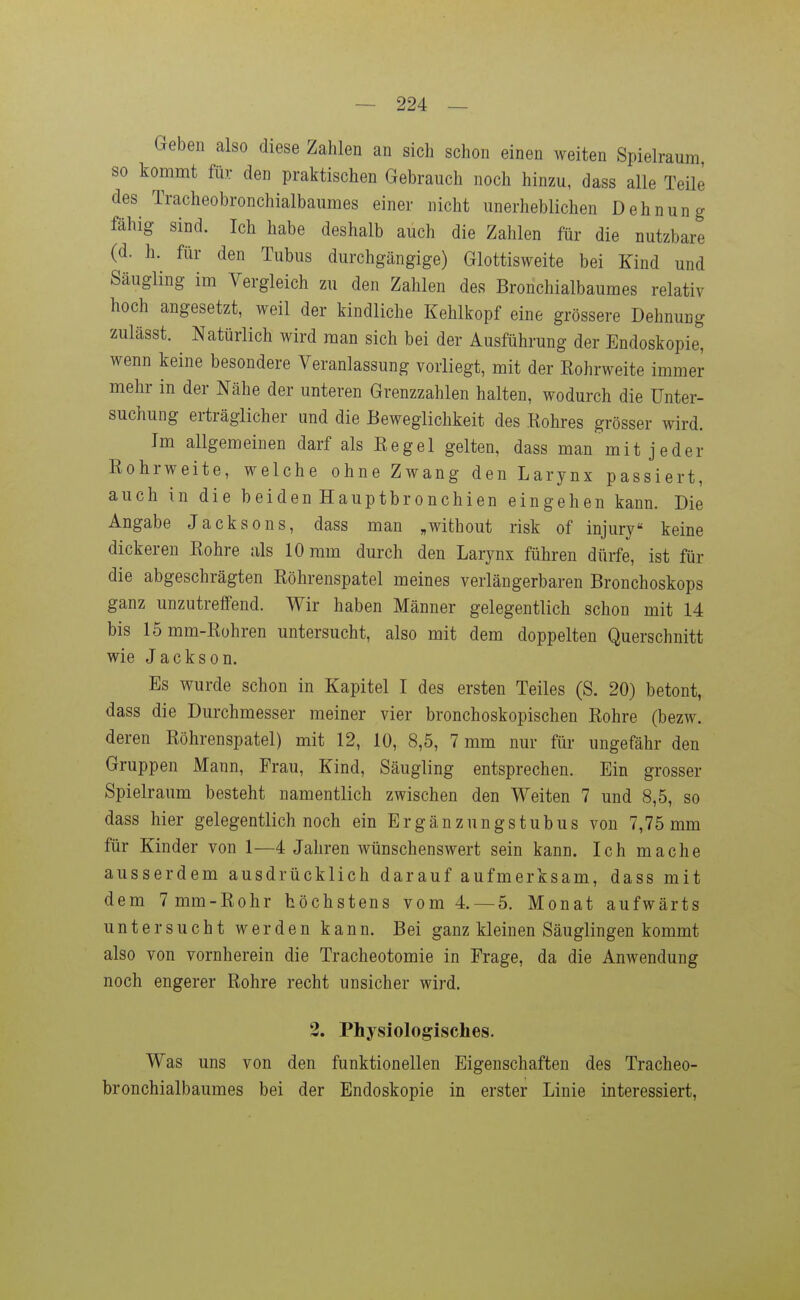 Geben also diese Zahlen an sich schon einen weiten Spielraum so kommt fiir den praktischen Gebrauch noch hinzu, dass alle Teile des Tracheobronchialbaumes einer nicht unerheblichen Dehnung fähig sind. Ich habe deshalb auch die Zahlen für die nutzbare (d. h. für den Tubus durchgängige) Glottisweite bei Kind und Säugling im Vergleich zu den Zahlen des Bronchialbaumes relativ hoch angesetzt, weil der kindliche Kehlkopf eine grössere Dehnung zulässt. Natürlich wird man sich bei der Ausführung der Endoskopie, wenn keine besondere Veranlassung vorliegt, mit der Kohrweite immer mehr in der Nähe der unteren Grenzzahlen halten, wodurch die Unter- suchung erträglicher und die Beweglichkeit des .Rohres grösser wird. Im allgemeinen darf als Regel gelten, dass man mit jeder Rohrweite, welche ohne Zwang den Larynx passiert, auch in die beiden Hauptbronchien eingehen kann. Die Angabe Jacksons, dass man „without risk of injury keine dickeren Rohre als 10 mm durch den Larynx führen dürfe, ist für die abgeschrägten Röhrenspatel meines verlängerbaren Bronchoskops ganz unzutreffend. Wir haben Männer gelegentlich schon mit 14 bis 15mm-Rühren untersucht, also mit dem doppelten Querschnitt wie Jackson. Es wurde schon in Kapitel I des ersten Teiles (S. 20) betont, dass die Durchmesser meiner vier bronchoskopischen Rohre (bezw. deren Röhrenspatel) mit 12, 10, 8,5, 7 mm nur für ungefähr den Gruppen Mann, Frau, Kind, Säugling entsprechen. Ein grosser Spielraum besteht namentlich zwischen den Weiten 7 und 8,5, so dass hier gelegentlich noch ein Ergänzungstubus von 7,75 mm für Kinder von 1—4 Jahren wünschenswert sein kann. Ich mache ausserdem ausdrücklich darauf aufmerksam, dass mit dem 7mm-Rohr höchstens vom 4. —5. Monat aufwärts untersucht werden kann. Bei ganz kleinen Säuglingen kommt also von vornherein die Tracheotomie in Frage, da die Anwendung noch engerer Rohre recht unsicher wird, 3. Physiologisches. Was uns von den funktionellen Eigenschaften des Tracheo- bronchialbaumes bei der Endoskopie in erster Linie interessiert,