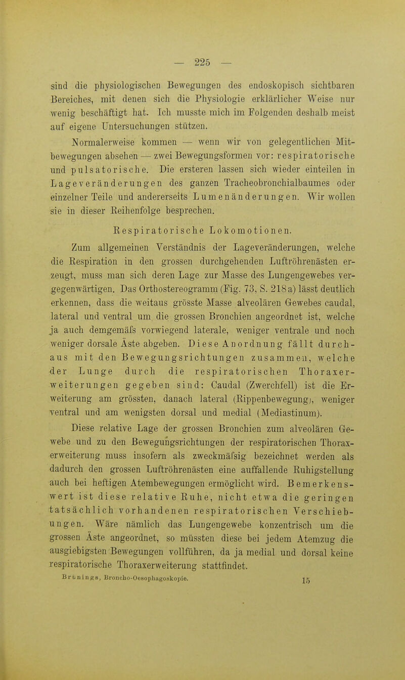 sind die physiologischen Bewegungen des endoskopisch sichtbaren Bereiches, mit denen sich die Physiologie erklärlicher Weise nur wenig beschäftigt hat. Ich musste mich im Folgenden deshalb meist auf eigene Untersuchungen stützen. Normalerweise kommen — wenn wir von gelegentlichen Mit- bewegungen absehen — zwei Bewegungsformen vor: respiratorische und pulsatorische. Die ersteren lassen sich wieder einteilen in Lageveränderungen des ganzen Tracheobronchialbaumes oder einzelner Teile und andererseits Lumenänderungen. Wir wollen sie in dieser Eeihenfolge besprechen, Eespiratorische Lokomotionen. Zum allgemeinen Verständnis der Lageveränderungen, welche die Respiration in den grossen durchgehenden Luftröhrenästen er- zeugt, muss man sich deren Lage zur Masse des Lungengewebes ver- gegenwärtigen. Das Orthostereogramm (Fig. 73, S. 218 a) lässt deutlich erkennen, dass die weitaus grösste Masse alveolären Gewebes caudal, lateral und ventral um die grossen Bronchien angeordnet ist, welche ja auch demgemäfs vorwiegend laterale, weniger ventrale und noch weniger dorsale Äste abgeben. Diese Anordnung fällt durch- aus mit den Bewegungsrichtungen zusammen, welche ■der Lunge durch die respiratorischen Thoraxer- weiterungen gegeben sind: Caudal (Zwerchfell) ist die Er- weiterung am grössten, danach lateral (ßippenbewegungj, weniger Tentral und am wenigsten dorsal und medial (Mediastinum). Diese relative Lage der grossen Bronchien zum alveolären Ge- webe und zu den Bewegungsrichtungen der respiratorischen Thorax- erweiterung muss insofern als zweckmäfsig bezeichnet werden als dadurch den grossen Luftröhrenästen eine auffallende Ruhigstellung auch bei heftigen Atembewegungen ermöglicht wird. Bemerkens- wert ist diese relative Ruhe, nicht etwa die geringen tatsächlich vorhandenen respiratorischen Verschieb- ungen. Wäre nämlich das Lungengewebe konzentrisch um die grossen Äste angeordnet, so mtissten diese bei jedem Atemzug die ausgiebigsten Bewegungen vollführen, da ja medial und dorsal keine respiratorische Thoraxerweiterung stattfindet. Brünings, Broncho-Oesophagoskopie. ic