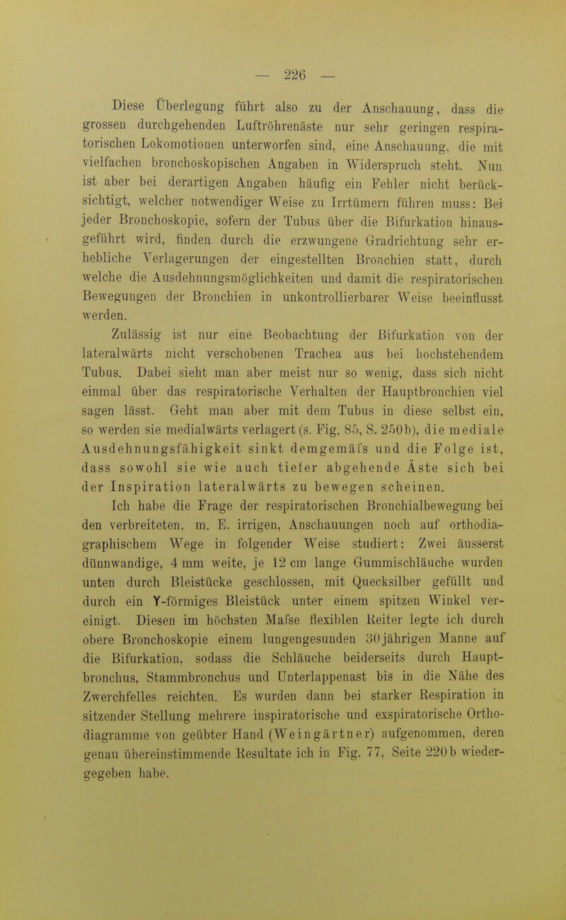 Diese Überlegung führt also zu der Anschauung, dass die grossen durchgehenden Luftröhrenäste nur sehr geringen respira- torischen Lokomotionen unterworfen sind, eine Anschauung, die mit vielfachen bronchoskopischen Angaben in Widerspruch steht. Nun ist aber bei derartigen Angaben häufig ein Fehler nicht berück- sichtigt, welcher notwendiger Weise zu Irrtümern führen muss: Bei jeder Bronchoskopie, sofern der Tubus über die Bifurkation hinaus- geführt wird, finden durch die erzwungene Gradrichtung sehr er- hebliche Verlagerungen der eingestellten Bronchien statt, durch welche die Ausdehmingsmöglichkeiten und damit die respiratorischen Bewegungen der Bronchien in unkontrollierbarer Weise beeinflusst werden. Zulässig ist nur eine Beobachtung der Bifurkation von der lateralwärts nicht verschobenen Trachea aus bei hochstehendem Tubus. Dabei sieht man aber meist nur so wenig, dass sich nicht einmal über das respiratorische Verhalten der Hauptbronchien viel sagen lässt. Geht man aber mit dem Tubus in diese selbst ein, so werden sie medialwärts verlagert (s. Fig. 85, S. 250b), die mediale Ausdehnungsfähigkeit sinkt demgemäfs und die Folge ist,, dass sowohl sie wie auch tiefer abgehende Äste sich bei der Inspiration lateralwärts zu bewegen scheinen. Ich habe die Frage der respiratorischen Bronchialbewegung bei den verbreiteten, m. E. irrigen, Anschauungen noch auf orthodia- graphischem Wege in folgender Weise studiert: Zwei äusserst dünnwandige, 4 mm weite, je 12 cm lange Gummischläuche wurden unten durch Bleistücke geschlossen, mit Quecksilber gefüllt und durch ein Y-förmiges Bleistück unter einem spitzen Winkel ver- einigt. Diesen im höchsten Mafse flexiblen Keiter legte ich durch obere Bronchoskopie einem lungengesunden 30jährigen Manne auf die Bifurkation, sodass die Schläuche beiderseits durch Haupt- bronchus, Stammbronchus und ünterlappenast bis in die Nähe des Zwerchfelles reichten. Es wurden dann bei starker Respiration in sitzender Stellung mehrere inspiratorische und exspiratorische Ortho- diagramme von geübter Hand (Weingärtner) aufgenommen, deren genau übereinstimmende Resultate ich in Fig. 77, Seite 220 b wieder- gegeben habe.
