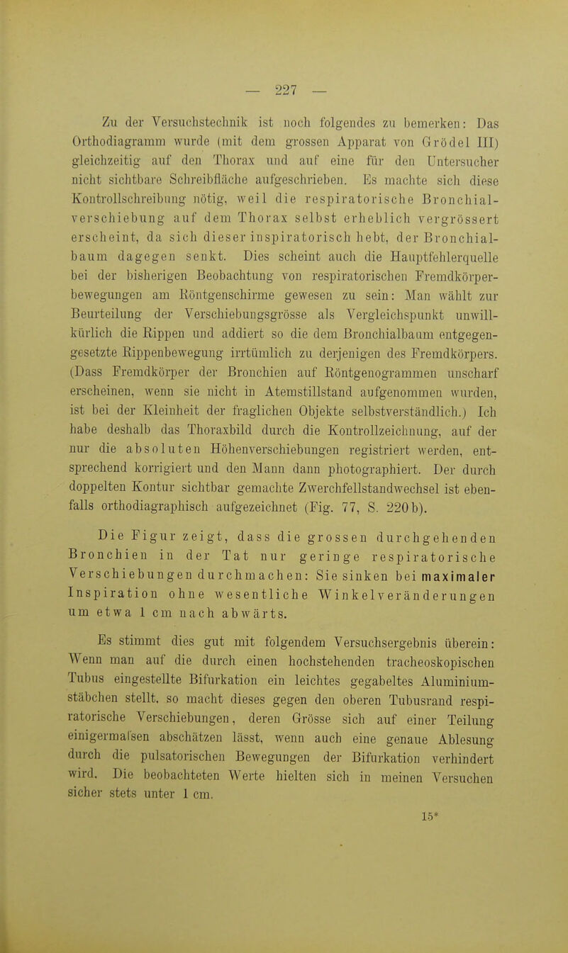 Zu der Versuchstechnik ist noch folgendes zn bemerken: Das Oi-thodiagramm wurde (mit dem grossen Apparat von Grödel III) gleichzeitig auf den Thorax und auf eine für den üntersucher nicht sichtbare Schreibfläche aufgeschrieben. Es machte sich diese Kon trollschreib nng nötig, weil die respiratorische Bronchial- verschiebung auf dem Thorax selbst erheblich vergrössert erscheint, da sich dieser inspiratorisch hebt, der Bronchial- baum dagegen senkt. Dies scheint auch die Haaptfehlerquelle bei der bisherigen Beobachtung von respiratorischen Fremdkörper- bewegungen am Eöntgenschirme gewesen zu sein: Man wählt zur Beurteilung der Verschiebungsgrösse als Vergleichspunkt unwill- kürlich die Rippen und addiert so die dem Bronchialbaum entgegen- gesetzte Kippenbewegung irrtümlich zu derjenigen des Fremdkörpers. (Dass Fremdkörper der Bronchien auf Röntgenogrammen unscharf erscheinen, wenn sie nicht in Atemstillstand aufgenommen wurden, ist bei der Kleinheit der fraglichen Objekte selbstverständlich.) Ich habe deshalb das Thoraxbild durch die Kontrollzeichnung, auf der nur die absoluten Höhenverschiebungen registriert werden, ent- sprechend korrigiert und den Mann dann photographiert. Der durch doppelten Kontur sichtbar gemachte Zwerchfellstandwechsel ist eben- falls orthodiagraphisch aufgezeichnet (Fig. 77, S. 220b). Die Figur zeigt, dass die grossen durchgehenden Bronchien in der Tat nur geringe respiratorische Verschiebungen durchmachen: Sie sinken bei maximaler Inspiration ohne wesentliche Winkelveränderungen um etwa 1 cm nach abwärts. Es stimmt dies gut mit folgendem Versuchsergebnis überein: Wenn man auf die durch einen hochstehenden tracheoskopischen Tubus eingestellte Bifurkation ein leichtes gegabeltes Aluminium- stäbchen stellt, so macht dieses gegen den oberen Tubusrand respi- ratorische Verschiebungen, deren Grösse sich auf einer Teilung einigermafsen abschätzen lässt, wenn auch eine genaue Ablesung durch die pulsatorischen Bewegungen der Bifurkation verhindert wird. Die beobachteten Werte hielten sich in meinen Versuchen sicher stets unter 1 cm. 1.5*