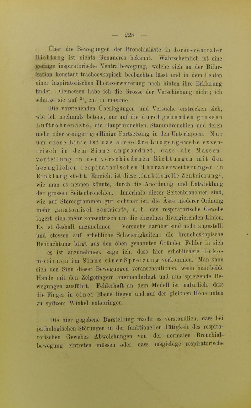Über die Bewegungen der Bronchialäste in dorso-ventraler Richtung ist nichts Genaueres bekannt. Wahrscheinlich ist eine geringe inspiratorische Ventralbewegung, welche sich an der Bifur- kation konstant tracheoskopisch beobachten lässt und in dem Fehlen einer inspiratorischen Thoraxerweiterung nach hinten ihre Erklärung findet. Gemessen habe ich die Grösse der Verschiebung nicht; ich schätze sie auf cm in maximo. Die vorstehenden Überlegungen und Versuche erstrecken sich, wie ich nochmals betone, nur auf die durchgehenden grossen Luftröhren äste, die Hauptbronchien, Stammbronchien und deren mehr oder weniger gradlinige Fortsetzung in den Unterlappen. Nur um diese Linie ist das alveoläreLungengewebe exzen- trisch in dem Sinne angeordnet, dass die Massen- verteilung in den verschiedenen Richtungen mit den bezüglichen respiratorischen Thoraxerweiterungen in Einklang steht. Erreicht ist diese „funktionelle Zentrierung, wie man es nennen könnte, durch die Anordnung und Entwicklung der grossen Seitenbronchien. Innerhalb dieser Seitenbronchien sind, wie auf Stereogrammen gut sichtbar ist, die Äste niederer Ordnung mehr „anatomisch zentriert, d. h. das respiratorische Gewebe lagert sich mehr konzentrisch um die einzelnen divergierenden Linien. Es ist deshalb anzunehmen — Versuche darüber sind nicht angestellt und stossen auf erhebliche Schwierigkeiten; die bronchoskopische Beobachtung birgt aus den oben genannten Gründen Fehler in sich — es ist anzunehmen, sage ich. dass hier erheblichere Loko- motionen im Sinne einer Spreizung vorkommen. Man kann sich den Sinn dieser Bewegungen veranschaulichen, wenn man beide Hände mit den Zeigefingern aneinanderlegt und nun spreizende Be- wegungen ausführt. Fehlerhaft an dem Modell ist natürlich, dass die Finger in einer Ebene liegen und auf der gleichen Höhe unten zu spitzem Winkel entspringen. Die hier gegebene Darstellung macht es verständlich, dass bei pathologischen Störungen in der funktionellen Tätigkeit des respira- torischen Gewebes Abweichungen von der normalen Bronchial- bewegung eintreten müssen oder, dass ausgiebige respiratorische