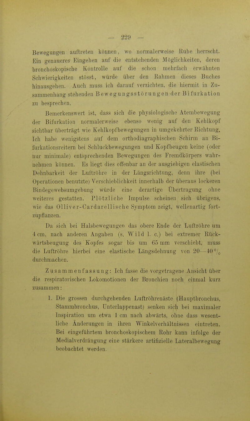Bewegungen auftreten können, wo normalerweise liuhe herrscht. Ein genaueres Eingelien auf die entstehenden Möglichkeiten, deren bronchoskopische Kontrolle auf die schon mehrfach erwähnten Schwierigkeiten stösst, würde über den Rahmen dieses Buches hinausgehen. Auch muss ich darauf verzichten, die hiermit in Zu- sammenhang stehenden Bewegungsstörungen der Bifurkation zu besprechen. Bemerkenswert ist, dass sich die physiologische Atembewegung der Bifurkation normalerweise ebenso wenig auf den Kehlkopf sichtbar überträgt wie Kehlkopfbewegungen in umgekehrter Richtung. Ich habe wenigstens auf dem orthodiagraphischen Schirm an Bi- furkation sr eitern bei Schluckbewegungen und Kopfbeugen keine (oder nur minimale) entsprechenden Bewegungen des Fremdkörpers wahr- nehmen können. Es liegt dies offenbar an der ausgiebigen elastischen Dehnbarkeit der Luftröhre in der Längsrichtung, denn ihre (bei Operationen benutzte) Verschieblichkeit innerhalb der überaus lockeren Bindegewebsumgebung würde eine derartige Übertragung ohne weiteres gestatten. Plötzliche Impulse scheinen sich übrigens, wie das Olliver-Cardarellische Symptom zeigt, wellenartig fort- zupflanzen. Da sich bei Halsbewegungen das obere Ende der Luftröhre um 4cm, nach anderen Angaben (s. Wild 1. c.) bei extremer Rück- wärtsbeugung des Kopfes sogar bis um 65 mm verschiebt, muss die Luftröhre hierbei eine elastische Längsdehnung von 20—40°/o durchmachen. Zusammenfassung: Ich fasse die vorgetragene Ansicht über die respiratorischen Lokomotionen der Bronchien noch einmal kurz zusammen: 1. Die grossen durchgehenden Luftröhrenäste (Hauptbronchus, Stammbronchus, ünterlappenast) senken sich bei maximaler Inspiration um etwa 1 cm nach abwärts, ohne dass wesent- liche Änderungen in ihren Winkelverhältnissen eintreten. Bei eingeführtem bronchoskopischem Rohr kann infolge der Medialverdrängnng eine stärkere artifizielle Lateralbewegung beobachtet werden.