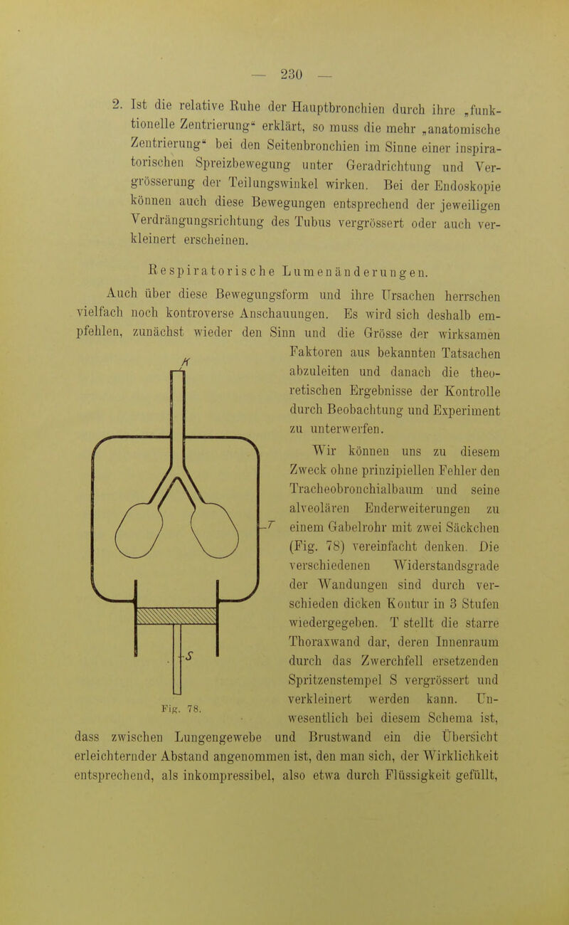 2. Ist die relative Ruhe der Hauptbronchien durch ihre „funk- tionelle Zentrierung erklärt, so muss die mehr „anatomische Zentrierung bei den Seitenbronchien im Sinne einer inspira- torischen Spreizbewegung unter Geradrichtung und Ver- grösserung der Teilungswinkel wirken. Bei der Endoskopie können auch diese Bewegungen entsprechend der jeweiligen Verdrängungsrichtung des Tubus vergrössert oder auch ver- kleinert erscheinen. Respiratorische L u m e n ä n d e r u n g e n. Auch über diese Bewegungsform und ihre Ursachen herrschen vielfach noch kontroverse Anschauungen. Es wird sich deshalb em- pfehlen, zAinächst wieder den Sinn und die Grösse der wirksamen Faktoren aus bekannten Tatsachen abzuleiten und danach die theo- retischen Ergebnisse der Kontrolle durch Beobachtung und Experiment zu unterwerfen. Wir können uns zu diesem Zweck ohne prinzipiellen Fehler den Tracheobronchialbaum und seine alveolären Enderweiterungen zu einem Gabelrohr mit zwei Säckchen (Fig. 78) vereinfacht denken. Die verschiedenen Widerstandsgrade der Wandungen sind durch ver- schieden dicken Kontur in 3 Stufen wiedergegeben. T stellt die starre Thoraxwand dar, deren Innenraum durch das Zwerchfell ersetzenden Spritzenstempel S vergrössert und verkleinert werden kann. Un- wesentlich bei diesem Schema ist, dass zwischen Lungengewebe und Brustwand ein die Übersicht erleichternder Abstand angenommen ist, den man sich, der Wirklichkeit entsprechend, als inkompressibel, also etwa durch Flüssigkeit gefüllt, FiK. 78.
