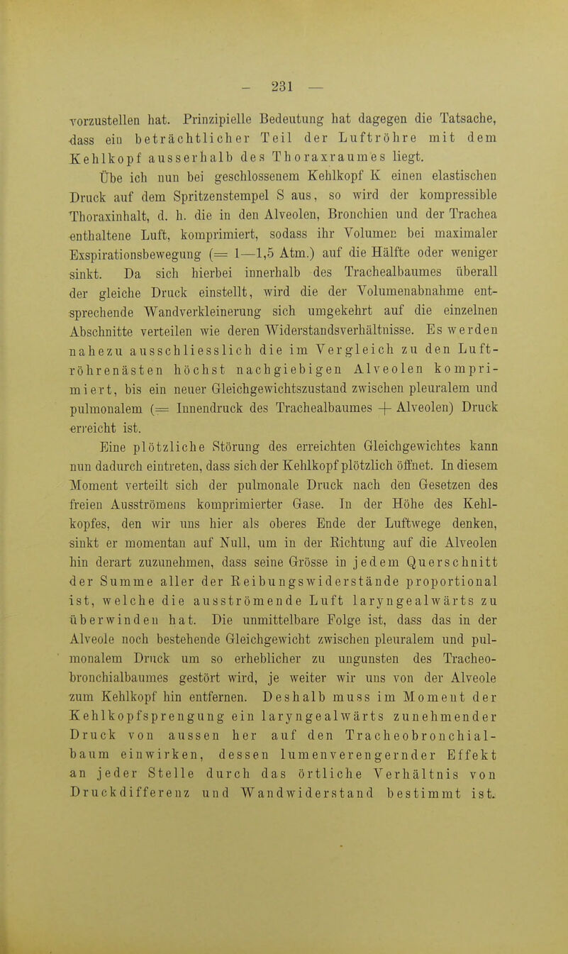 Torzustellen hat. Prinzipielle Bedeutung hat dagegen die Tatsache, •dass ein beträchtlicher Teil der Luftröhre mit dem Xehlkopf ausserhalb des Thoraxraumes liegt. Übe ich nun bei geschlossenem Kehlkopf K einen elastischen Druck auf dem Spritzenstempel S aus, so wird der kompressible Thoraxinhalt, d. h. die in den Alveolen, Bronchien und der Trachea enthaltene Luft, komprimiert, sodass ihr Volumen bei maximaler Exspirationsbewegung (= 1—1,5 Atm.) auf die Hälfte oder weniger sinkt. Da sich hierbei innerhalb des Trachealbaumes überall der gleiche Druck einstellt, wird die der Volumen abnähme ent- sprechende Wandverkleinerung sich umgekehrt auf die einzelnen Abschnitte verteilen wie deren Widerstandsverhältnisse, Es werden nahezu ausschliesslich die im Vergleich zu den Luft- röhrenästen höchst nachgiebigen Alveolen kompri- miert, bis ein neuer Gleichgewichtszustand zwischen pleuralem und pulmonalem (= Innendruck des Trachealbaumes -f- Alveolen) Druck erreicht ist. Eine plötzliche Störung des erreichten Gleichgewichtes kann nun dadurch eintreten, dass sich der Kehlkopf plötzlich öffnet. Li diesem Moment verteilt sich der pulmonale Druck nach den Gesetzen des freien Ausströmens komprimierter Gase. In der Höhe des Kehl- kopfes, den wir uns hier als oberes Ende der Luftwege denken, sinkt er momentan auf Null, um in der Eichtung auf die Alveolen bin derart zuzunehmen, dass seine Grösse in jedem Querschnitt der Summe aller der Eeibungswiderstände proportional ist, welche die ausströmende Luft laryngealwärts zu überwinden hat. Die unmittelbare Folge ist, dass das in der Alveole noch bestehende Gleichgewicht zwischen pleuralem und pul- monalem Druck um so erheblicher zu Ungunsten des Tracheo- bronchialbaumes gestört wird, je weiter wir uns von der Alveole zum Kehlkopf hin entfernen. Deshalb muss im Moment der Kehlkopfsprengung ein laryngealwärts zunehmender Druck von aussen her auf den Tracheobronchial- baum einwirken, dessen lumenverengernder Effekt an jeder Stelle durch das örtliche Verhältnis von Druckdifferenz und Wandwiderstand bestimmt ist.