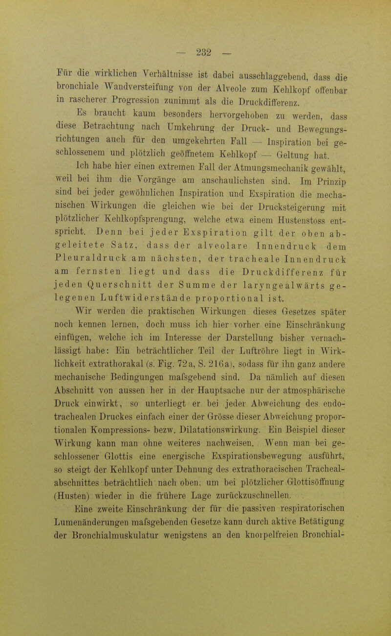 Für die wirklichen Verhältnisse ist dabei ausschlaggebend, dass die bronchiale Wandversteifung von der Alveole zum Kehlkopf offenbar in rascherer, Progression zunimmt als die Druckdifferenz. Es braucht kaum besonders hervorgehoben zu werden, dass diese Betrachtung nach ümkehrung der Druck- und Bewegungs- richtungen auch für den umgekehrten Fall — Inspiration bei ge- schlossenem und plötzlich geöffnetem Kehlkopf — Geltung hat. Ich habe hier einen extremen Fall der Atmungsmechanik gewählt, weil bei ihm die Vorgänge am anschaulichsten sind. Im Prinzip sind bei jeder gewöhnlichen Inspiration und Exspiration die mecha- nischen Wirkungen die gleichen wie bei der Drucksteigerung mit plötzlicher Kehlkopfsprengung, welche etwa einem Hustenstoss ent- spricht. Denn bei jeder Exspiration gilt der oben ab- geleitete Satz, dass der alveolare Innendruck dem Pleuraldruck am nächsten, der tracheale Innendruck am fernsten liegt und dass die Druckdifferenz für jeden Querschnitt der Summe der laryngealwärts ge- legenen LuftwiderstäJide proportional ist. Wir werden die praktischen Wirkungen dieses Gesetzes später noch kennen lernen, doch muss ich hier vorher eine Einschränkung einfügen, welche ich im Interesse der Darstellung bisher vernach- lässigt habe: Ein beträchtlicher Teil der Luftröhre liegt in Wirk- lichkeit extrathorakal (s. Fig. 72 a, S. 216 a), sodass für ihn ganz andere mechanische Bedingungen mafsgebend sind. Da nämlich auf diesen Abschnitt von aussen her in der Hauptsache nur der atmosphärische Druck einwirkt, so unterliegt er bei jeder Abweichung des endo- trachealen Druckes einfach einer der Grösse dieser Abweichung propor- tionalen Kompressions- bezw. Dilatationswirkung. Ein Beispiel dieser Wirkung kann man ohne weiteres nachweisen. Wenn man bei ge- schlossener Glottis eine energische Exspirationsbewegung ausführt, so steigt der Kehlkopf unter Dehnung des extrathoracischen Tracheal- abschnittes beträchtlich nach oben, um bei plötzlicher Glottisöffnung (Husten) wieder in die frühere Lage zurückzuschnellen. Eine zweite Einschränkung der für die passiven respiratorischen Lumenänderungen mafsgebenden Gesetze kann durch aktive Betätigung der Bronchialmuskulatur wenigstens an den knorpelfreien Bronchial-