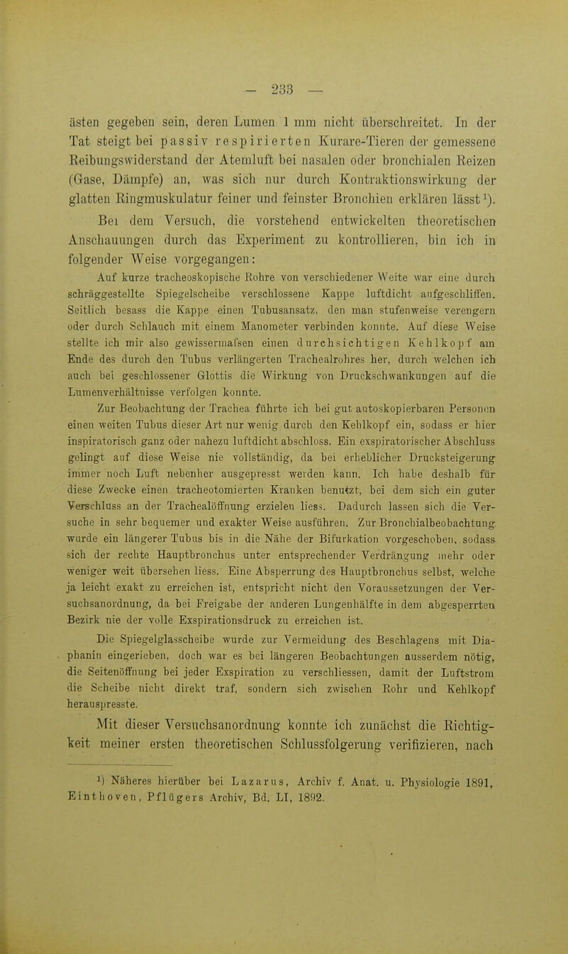 asten gegeben sein, deren Lumen 1 mm nicht überschreitet. In der Tat steigt bei passiv respirierten Kurare-Tieren der gemessene Reibungswiderstand der Atemluft bei nasalen oder bronchialen Reizen (Gase, Dämpfe) an, was sich nur durch Kontraktionswirkung der glatten Ringmuskulatur feiner und feinster Bronchien erklären lässt ^). Bei dem Versuch, die A^orstehend entwickelten theoretischen Anschauungen durch das Experiment zu kontrollieren, bin ich in folgender Weise vorgegangen: Auf kurze tracheoskopische Rohre von verschiedener Weite war eine durch schräggestellte Spiegelscheibe verschlossene Kappe luftdicht anfgeschliffen. Seitlich hesass die Kappe einen Tubusansatz, den man stufenweise verengern oder durch Schlauch mit einem Manometer verbinden konnte. Auf diese Weise stellte ich mir also gewissermafsen einen durchsichtigen Kehlkopf am Ende des durch den Tubus verlängerten Tracheairohres her, durch welchen ich auch bei geschlossener Glottis die Wirkung von Druckschwankungen auf die Lumenverhältnisse verfolgen konnte. Zur Beobachtung der Trachea führte ich bei gut autoskopierbaren Personen einen weiten Tubus dieser Art nur wenig durch den Kehlkopf ein, sodass er hier inspiratorisch ganz oder nahezu luftdicht abschloss. Ein exspiratorischer Abschluss gelingt auf diese Weise nie vollständig, da bei erheblicher Drucksteigerung immer noch Luft nebenher ausgepresst werden kann. Ich habe deshalb für diese Zwecke einen tracheotomierten Kranken benutzt, bei dem sich ein guter Verschluss an der TrachealöfFnung erzielen liess. Dadurch lassen sich die Yer- suche in sehr bequemer und exakter Weise ausführen. Zur Bronchialbeobachtung wurde ein längerer Tubus bis in die Nähe der Bifurkation vorgeschoben, sodass sich der rechte Hauptbronchus unter entsprechender Verdrängung mehr oder weniger weit ubersehen liess. Eine Absperrung des Hauptbronchus selbst, welche ja leicht exakt zu erreichen ist, entspricht nicht den Voraussetzungen der Ver- suchsanordnung, da bei Freigabe der anderen Lungenhälfte in dem abgesperrten Bezirk nie der volle Exspirationsdruck zu erreichen ist. Die Spiegelglasscheibe wurde zur Vermeidung des Beschlagens mit Dia- phanin eingerieben, doch war es bei längeren Beobachtungen ausserdem nötig, die SeitenöfFnung bei jeder Exspiration zu verschliessen, damit der Luftstrom die Scheibe nicht direkt traf, sondern sich zwischen Rohr und Kehlkopf herausj)resste. Mit dieser Versuchsanordnung konnte ich zunächst die Richtig- keit meiner ersten theoretischen Schlussfolgerung verifizieren, nach 1) Näheres hierüber bei Lazarus, Archiv f. Anat. u. Physiologie 1891, Einthoven, Pflügers Archiv, Bd. LI, 1892.