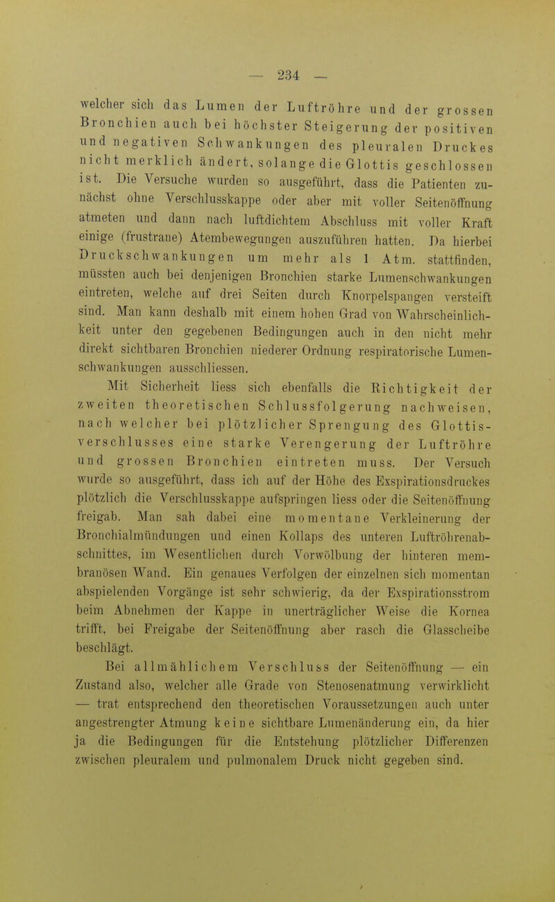 welcher sich das Lumen der Luftröhre und der grossen Bronchien auch bei höchster Steigerung der positiven und negativen Schwankungen des pleuralen Druckes nicht merklich ändert, solange die Glottis geschlossen ist. Die Versuche wurden so ausgeführt, dass die Patienten zu- nächst ohne Verschlusskappe oder aber mit voller Seitenöffnung atmeten und dann nach luftdichtem Abschluss mit voller Kraft einige (frustrane) Atembewegungen auszuführen hatten. Da hierbei Druckschwankungen um mehr als 1 Atm. stattfinden, mtissten auch bei denjenigen Bronchien starke Lumenschwankungen eintreten, welche auf drei Seiten durch Knorpelspangen versteift sind. Man kann deshalb mit einem hohen Grad von Wahrscheinlich- keit unter den gegebenen Bedingungen auch in den nicht mehr direkt sichtbaren Bronchien niederer Ordnung respiratorische Lumen- schwankungen ausschliessen. Mit Sicherheit liess sich ebenfalls die Kichtigkeit der zweiten theoretischen Schlussfolgerung nachweisen, nach welcher bei plötzlicher Sprengung des Glottis- verschlusses eine starke Verengerung der Luftröhre und grossen Bronchien eintreten muss. Der Versuch wurde so ausgeführt, dass ich auf der Höhe des Exspirationsdruckes plötzlich die Verschlusskappe aufspringen liess oder die Seitenöffnung freigab. Man sah dabei eine momentane Verkleinerung der Bronchialmündungen und einen Kollaps des unteren Luftröhrenab- schnittes, im Wesentlichen durch Vorwölbung der hinteren mem- branösen Wand. Ein genaues Verfolgen der einzelnen sich momentan abspielenden Vorgänge ist sehr schwierig, da der Exspirationsstrom beim Abnehmen der Kappe in unerträglicher Weise die Kornea trifft, bei Freigabe der Seitenöffnung aber rasch die Glasscheibe beschlägt. Bei allmählichem Verschluss der Seitenöffnung — ein Zustand also, welcher alle Grade von Stenosenatmung verwirklicht — trat entsprechend den theoretischen Voraussetzungen auch unter angestrengter Atmung keine sichtbare Lumenänderung ein, da hier ja die Bedingungen für die Entstehung plötzlicher Differenzen zwischen pleuralem und pulmonalem Druck nicht gegeben sind.