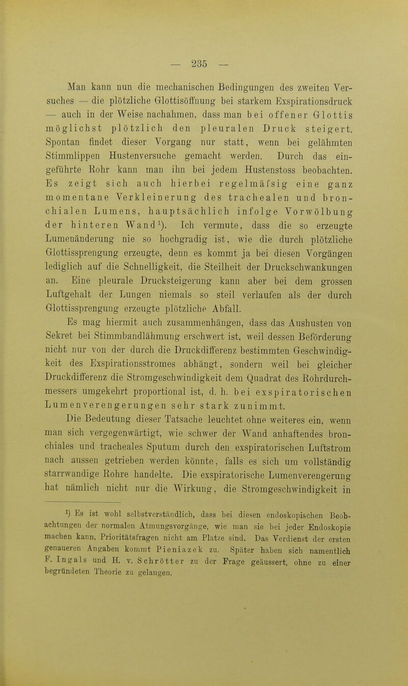 Man kauD nun die mechanischen Bedingungen des zweiten Ver- suches — die plötzliche Glottisöffnung bei starkem Exspirationsdruck — auch in der Weise nachahmen, dass man bei offener Glottis möglichst plötzlich den pleuralen Druck steigert. Spontan findet dieser Vorgang nur statt, wenn bei gelähmten Stimmlippen Hustenversuche gemacht werden. Durch das ein- geführte Rohr kann man ihn bei jedem Hustenstoss beobachten. Es zeigt sich auch hierbei regelmäfsig eine ganz momentane Verkleinerung des trachealen und bron- chialen Lumens, hauptsächlich infolge Vorwölbung der hinteren Wand^). Ich vermute, dass die so erzeugte Lumenänderung nie so hochgradig ist, wie die durch plötzliche Glottissprengung erzeugte, denn es kommt ja bei diesen Vorgängen lediglich auf die Schnelligkeit, die Steilheit der Druckschwankungen an. Eine pleurale Drucksteigerung kann aber bei dem grossen Luftgehalt der. Lungen niemals so steil verlaufen als der durch Glottissprengung erzeugte plötzliche Abfall. Es mag hiermit auch zusammenhängen, dass das Aushusten von Sekret bei Stimmbandlähmung erschwert ist, weil dessen Beförderung nicht nur von der durch die Druckdifferenz bestimmten Geschwindig- keit des Exspirationsstromes abhängt, sondern weil bei gleicher Druckdifferenz die Stromgeschwindigkeit dem Quadrat des Rohrdurch- messers umgekehrt proportional ist, d. h. bei exspiratorischen Lumenverengerungen sehr stark zunimmt. Die Bedeutung dieser Tatsache leuchtet ohne weiteres ein, wenn man sich vergegenwärtigt, wie schwer der Wand anhaftendes bron- chiales und tracheales Sputum durch den exspiratorischen Luftstrom nach aussen getrieben werden könnte, falls es sich um vollständig starrwandige Rohre handelte. Die exspiratorische Lumenverengerung hat nämlich nicht nur die Wirkung, die Stromgeschwindigkeit in 1) Es ist wohl selbstverständlich, dass bei diesen endoskopischen Beob- achtungen der normalen Atmungsvorgänge, wie man sie bei jeder Endoskopie machen kann, Prioritätsfragen nicht am Platze sind. Das Verdienst der ersten genaueren Angaben kommt Pieniazek zu. Später haben sich namentlich P. Ingals und H. v. Schrott er zu der Frage geäussert, ohne zu einer begründeten Theorie zu gelangen.