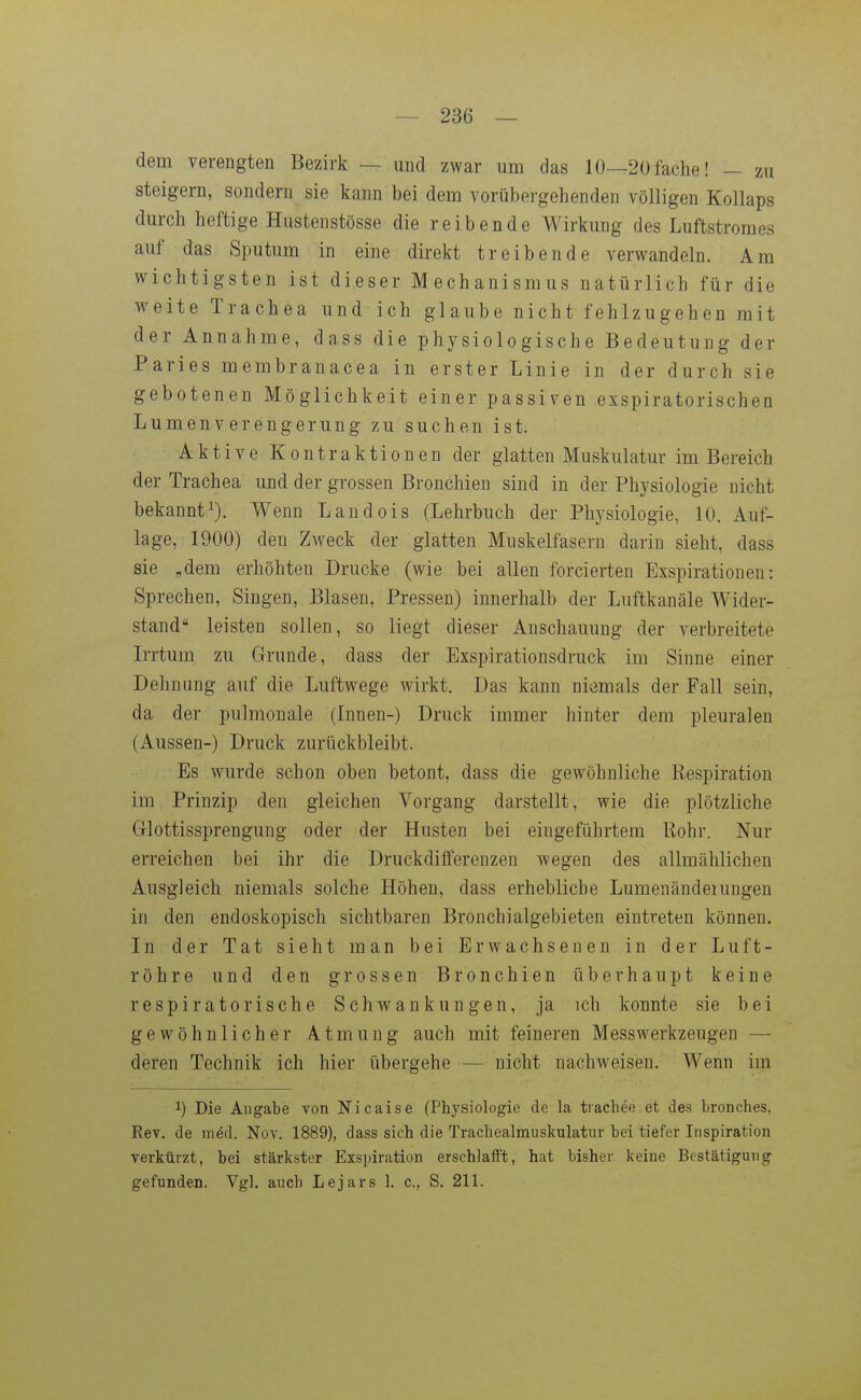 dem verengten Bezirk — und zwar um das 10—20fache! — zu steigern, sondern sie kann bei dem vorübergehenden völligen Kollaps durch heftige Hustenstösse die reibende Wirkung des Luftstromes auf das Sputum in eine direkt treibende verwandeln. Am wichtigsten ist dieser Mechanismus natürlich für die weite Trachea und ich glaube nicht fehlzugehen mit der Annahme, dass die physiologische Bedeutung der Paries membranacea in erster Linie in der durch sie gebotenen Möglichkeit einer passiven exspiratorischen Lumen Verengerung zu suchen ist. Aktive Kontraktionen der glatten Muskulatur im Bereich der Trachea und der grossen Bronchien sind in der Physiologie nicht bekannt^). Wenn Landois (Lehrbuch der Physiologie, 10. Auf- lage, 1900) den Zweck der glatten Muskelfasern darin sieht, dass sie „dem erhöhten Drucke (wie bei allen forcierten Exspirationen: Sprechen, Singen, Blasen, Pressen) innerhalb der Luftkanäle Wider- stand leisten sollen, so liegt dieser Anschauung der verbreitete Irrtum zu Grunde, dass der Exspirationsdruck im Sinne einer Dehnung auf die Luftwege wirkt. Das kann niemals der Fall sein, da der pulmonale (Innen-) Druck immer hinter dem pleuralen (Aussen-) Druck zurückbleibt. Es wurde schon oben betont, dass die gewöhnliche Respiration im Prinzip den gleichen Vorgang darstellt, wie die plötzliche Grlottissprengung oder der Husten bei eingeführtem Rohr. Nur erreichen bei ihr die Druckdifferenzen wegen des allmählichen Ausgleich niemals solche Höhen, dass erhebliche Lumenändeiungen in den endoskopisch sichtbaren Bronchialgebieten eintreten können. In der Tat sieht man bei Erwachsenen in der Luft- röhre und den grossen Bronchien überhaupt keine respiratorische Schwankungen, ja ich konnte sie bei gewöhnlicher Atmung auch mit feineren Messwerkzeugen — deren Technik ich hier übergehe — nicht nachweisen. Wenn im 1) Die Angabe von Nicaise (Physiologie de la tiachee et des bronches, Kev. de m6d. Nov. 1889), dass sich die Trachealrauskulatur bei tiefer Inspiration verkürzt, bei stärkster Exspiration erschlafft, hat bisher keine Bestätigung gefunden. Vgl. auch Lejars 1. c, S. 211.