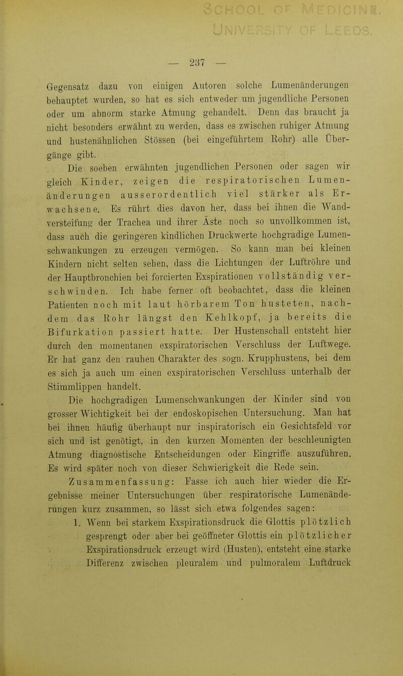 — 2137 — Gegensatz dazu von einigen Autoren solche Lumenänderungen behauptet wurden, so hat es sich entweder um jugendliche Personen oder um abnorm starke Atmung gehandelt. Denn das braucht ja nicht besonders erwähnt zu werden, dass es zwischen ruhiger Atmung und hustenähnlichen Stössen (bei eingeführtem Kohr) alle Über- gänge gibt. Die soeben erwähnten jugendlichen Personen oder sagen wir gleich Kinder, zeigen die respiratorischen Lumen- änderungen ausserordentlich viel stärker als Er- wachsene. Es rührt dies davon her, dass bei ihnen die Wand- versteifung der Trachea und ihrer Äste noch so unvollkommen ist, dass auch die geringeren kindlichen Druckwerte hochgradige Lumen- schwankungen zu erzeugen vermögen. So kann man bei kleinen Kindern nicht selten sehen, dass die Lichtungen der Luftröhre und der Hauptbronchien bei forcierten Exspirationen vollständig ver- schwinden. . Ich habe ferner oft beobachtet, dass die kleinen Patienten noch mit laut hörbarem Ton husteten, nach- dem das Kohr längst den Kehlkopf, ja bereits die Bifurkation passiert hatte. Der Hustenschall entsteht hier durch den momentanen exspiratorischen Verschluss der Luftwege. Er hat ganz den rauhen Charakter des sogn. Krupphustens, bei dem es sich ja auch um einen exspiratorischen Verschluss unterhalb der Stimmlippen handelt. Die hochgradigen Lumenschwankungen der Kinder sind von grosser Wichtigkeit bei der endoskopischen Untersuchung. Man hat bei ihnen häufig überhaupt nur inspiratorisch ein Gesichtsfeld vor sich und ist genötigt, in den kurzen Momenten der beschleunigten Atmung diagnostische Entscheidungen oder Eingriffe auszuführen. Es wird später noch von dieser Schwierigkeit die Kede sein. Zusammenfassung: Easse ich auch hier wieder die Er- gebnisse meiner Untersuchungen über respiratorische Lumenände- rungen kurz zusammen, so lässt sich etwa folgendes sagen: 1. Wenn bei starkem Exspirationsdruck die Glottis plötzlich gesprengt oder aber bei geöffneter Glottis ein plötzlicher Exspirationsdruck erzeugt wird (Husten), entsteht eine starke Differenz zwischen pleuralem und pulmoralem Luftdruck