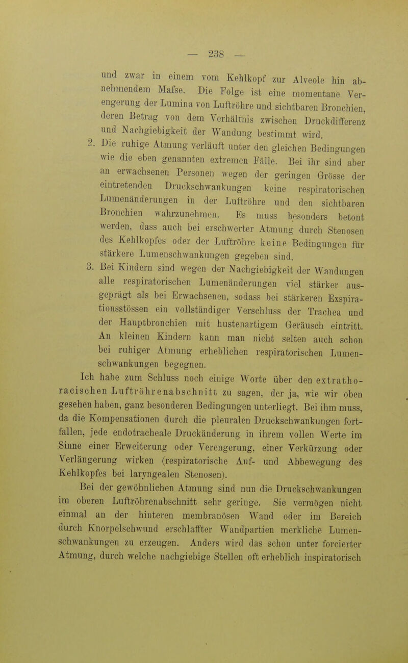 und zwar in einem vom Kehlkopf zur Alveole hin ab- nehmendem Mafse. Die Folge ist eine momentane Ver- engerung der Lumina von Luftröhre und sichtbaren Bronchien deren Betrag von dem Verhältnis zwischen Druckdifferenz und Nachgiebigkeit der Wandung bestimmt wird. 2. Die ruhige Atmung verläuft unter den gleichen Bedingungen wie die eben genannten extremen Fälle. Bei ihr sind aber an erwachsenen Personen wegen der geringen Grösse der eintretenden Druckschwankungen keine respiratorischen Lumenänderungen in der Luftröhre und den sichtbaren Bronchien wahrzunehmen. Es muss besonders betont werden, dass auch bei erschwerter Atmung durch Stenosen des Kehlkopfes oder der Luftröhre keine Bedingungen für stärkere Lumenschwankungen gegeben sind. 3. Bei Kindern sind wegen der Nachgiebigkeit der Wandungen alle respiratorischen Lumenänderungen viel stärker aus- geprägt als bei Erwachsenen, sodass bei stärkeren Exspira- tionsstössen ein vollständiger Verschluss der Trachea und der Hauptbronchien mit hustenartigem Geräusch eintritt. An kleinen Kindern kann man nicht selten auch schon bei ruhiger Atmung erheblichen respiratorischen Lumen- schwankungen begegnen. Ich habe zum Schluss noch einige Worte über den extratho- racischen Luftröhrenabschnitt zu sagen, der ja, wie wir oben gesehen haben, ganz besonderen Bedingungen unterliegt. Bei ihm muss, da die Kompensationen durch die pleuralen Druckschwankungen fort- fallen, jede endotracheale Druckänderung in ihrem vollen Werte im Sinne einer Erweiterung oder Verengerung, einer Verkürzung oder Verlängerung wirken (respiratorische Auf- und Abbewegung des Kehlkopfes bei laryngealen Stenosen). Bei der gewöhnlichen Atmung sind nun die Druckschwankungen im oberen Luftröhrenabschnitt sehr geringe. Sie vermögen nicht einmal an der hinteren membranösen Wand oder im Bereich durch Knorpelschwund erschlaffter Wandpartien merkliche Lumen- schwankungen zu erzeugen. Anders wird das schon unter forcierter Atmung, durch welche nachgiebige Stellen oft erheblich inspiratorisch