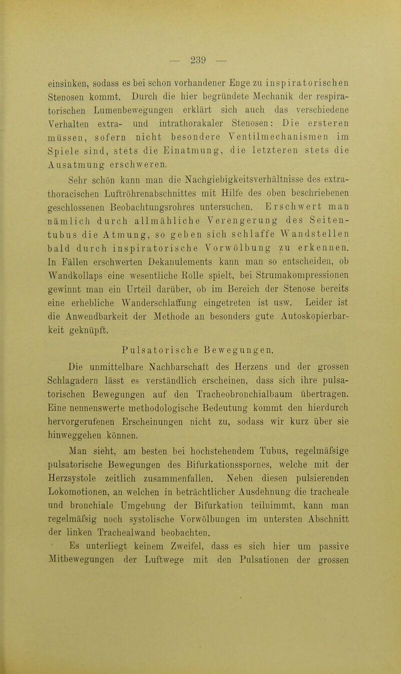 einsinken, sodass es bei sclion vorhandener Enge zu inspiratorischen Stenosen kommt. Durch die hier begründete Mechanik der respira- torischen Lumenbewegungen erklärt sich auch das verschiedene Verhalten extra- und intrathorakaler Stenosen: Die ersteren müssen, sofern nicht besondere Ventilmechanisraen im Spiele sind, stets die Einatmung, die letzteren stets die Ausatmung erschweren. Sehr schön kann man die Nachgiebigkeitsverhältnisse des extra- thoracisehen Luftröhrenabschnittes mit Hilfe des oben beschriebenen geschlossenen Beobachtungsrohres untersuchen. Erschwert man nämlich durch allmähliche Verengerung des Seiten- tubus die Atmung, so geben sich schlaffe Wandstellen bald durch inspiratorische Vorwölbung zu erkennen. In Fällen erschwerten Dekanulements kann man so entscheiden, ob Wandkollaps eine wesentliche Eolle spielt, bei Strumakompressionen gewinnt man ein Urteil darüber, ob im Bereich der Stenose bereits eine erhebliche Wanderschlaffung eingetreten ist usw. Leider ist die Anwendbarkeit der Methode an besonders gute Autoskopierbar- keit geknüpft. Pulsatorische Bewegungen. Die unmittelbare Nachbarschaft des Herzens und der grossen Schlagadern lässt es verständlich erscheinen, dass sich ihre pulsa- torischen Bewegungen auf den Tracheobronchialbaum übertragen. Eine nennenswerte methodologische Bedeutung kommt den hierdurch hervorgerufenen Erscheinungen nicht zu, sodass wir kurz über sie hinweggehen können. Man sieht, am besten bei hochstehendem Tubus, regelmäfsige pulsatorische Bewegungen des Bifurkationsspornes, welche mit der Herzsystole zeitlich zusammenfallen. Neben diesen pulsierenden Lokomotionen, an welchen in beträchtlicher Ausdehnung die tracheale und bronchiale Umgebung der Bifurkation teilnimmt, kann man regelmäfsig noch systolische Vorwölbungen im untersten Abschnitt der linken Trachealwand beobachten. Es unterliegt keinem Zweifel, dass es sich hier um passive Mitbewegungen der Luftwege mit den Pulsationen der grossen