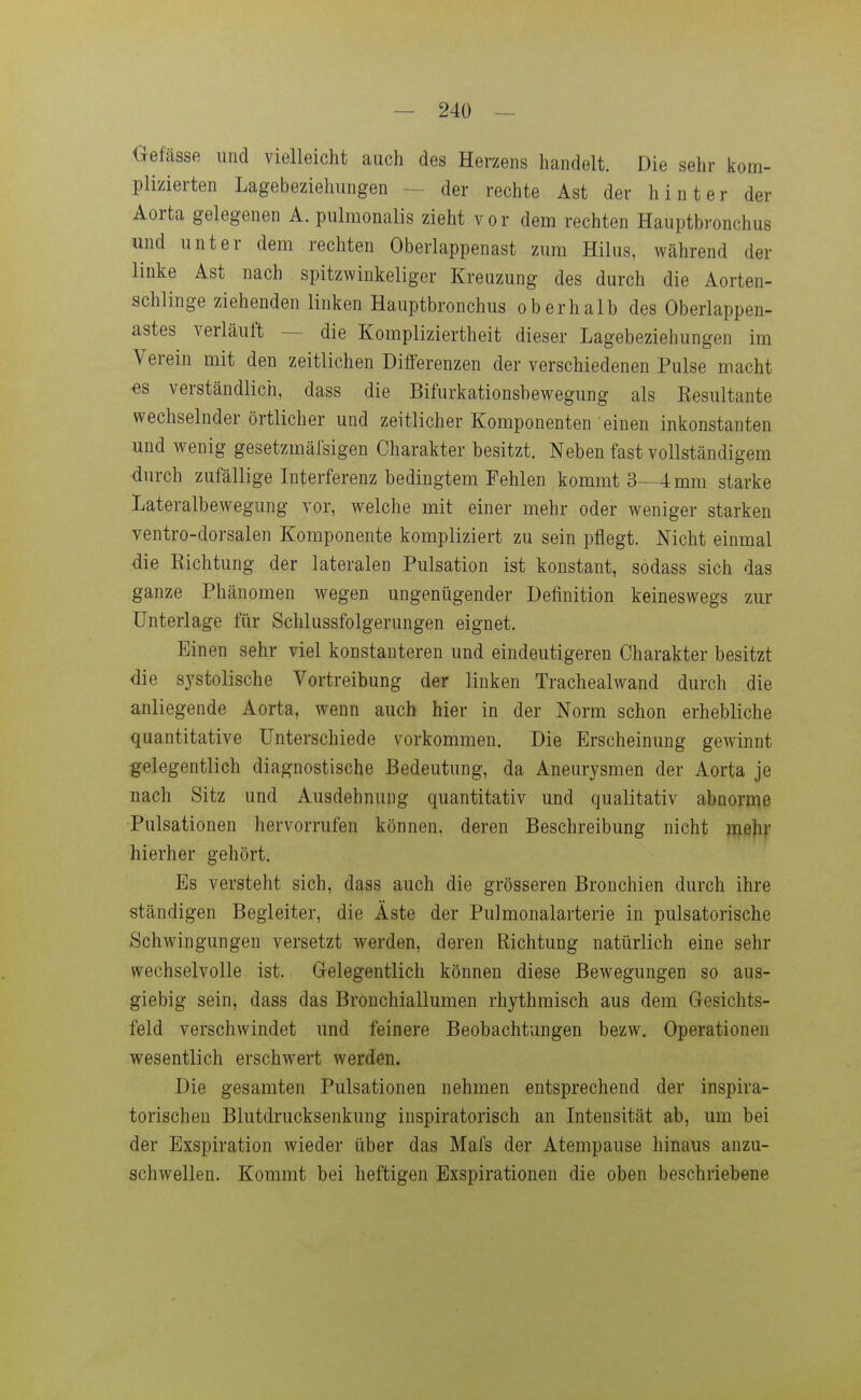 Oefässe und vielleicht auch des Herzens handelt. Die sehr kom- plizierten Lagebeziehungen ^ der rechte Ast der hinter der Aorta gelegenen A. pulmonalis zieht vor dem rechten Hauptbronchus und unter dem rechten Oberlappenast zum Hilus, Wcährend der linke Ast nach spitzwinkeliger Kreuzung des durch die Aorten- schlinge ziehenden linken Hauptbronchus oberhalb des Oberlappen- astes verläuft — die Kompliziertheit dieser Lagebeziehungen im Verein mit den zeitlichen Differenzen der verschiedenen Pulse macht €s verständlich, dass die Bifurkationsbewegung als Eesultante wechselnder örtlicher und zeitlicher Komponenten einen inkonstanten und wenig gesetzmäl'sigen Charakter besitzt. Neben fast vollständigem durch zufällige Interferenz bedingtem Fehlen kommt 3—4 mm starke Lateralbewegung vor, welche mit einer mehr oder weniger starken ventro-dorsalen Komponente kompliziert zu sein pflegt. Nicht einmal die Eichtung der lateralen Pulsation ist konstant, sodass sich das ganze Phänomen wegen ungenügender Definition keineswegs zur Unterlage für Schlussfolgerungen eignet. Einen sehr viel konstanteren und eindeutigeren Charakter besitzt die systolische Vortreibung der linken Trachealwand durch die anliegende Aorta, wenn auch hier in der Norm schon erhebliche quantitative Unterschiede vorkommen. Die Erscheinung gewinnt gelegentlich diagnostische Bedeutung, da Aneurysmen der Aorta je nach Sitz und Ausdehnung quantitativ und qualitativ abnorme Pulsationen hervorrufen können, deren Beschreibung nicht mehv hierher gehört. Es versteht sich, dass auch die grösseren Bronchien durch ihre ständigen Begleiter, die Äste der Pulmonalarterie in pulsatorische Schwingungen versetzt werden, deren Richtung natürlich eine sehr wechselvolle ist. Gelegentlich können diese Bewegungen so aus- giebig sein, dass das Bronchiallumen rhythmisch aus dem Gesichts- feld verschwindet und feinere Beobachtungen bezw, Operationen wesentlich erschwert werden. Die gesamten Pulsationen nehmen entsprechend der inspira- torischen Blutdrucksenkung inspiratorisch an Intensität ab, um bei der Exspiration wieder über das Mafs der Atempause hinaus anzu- schwellen. Kommt bei heftigen Exspirationen die oben beschriebene