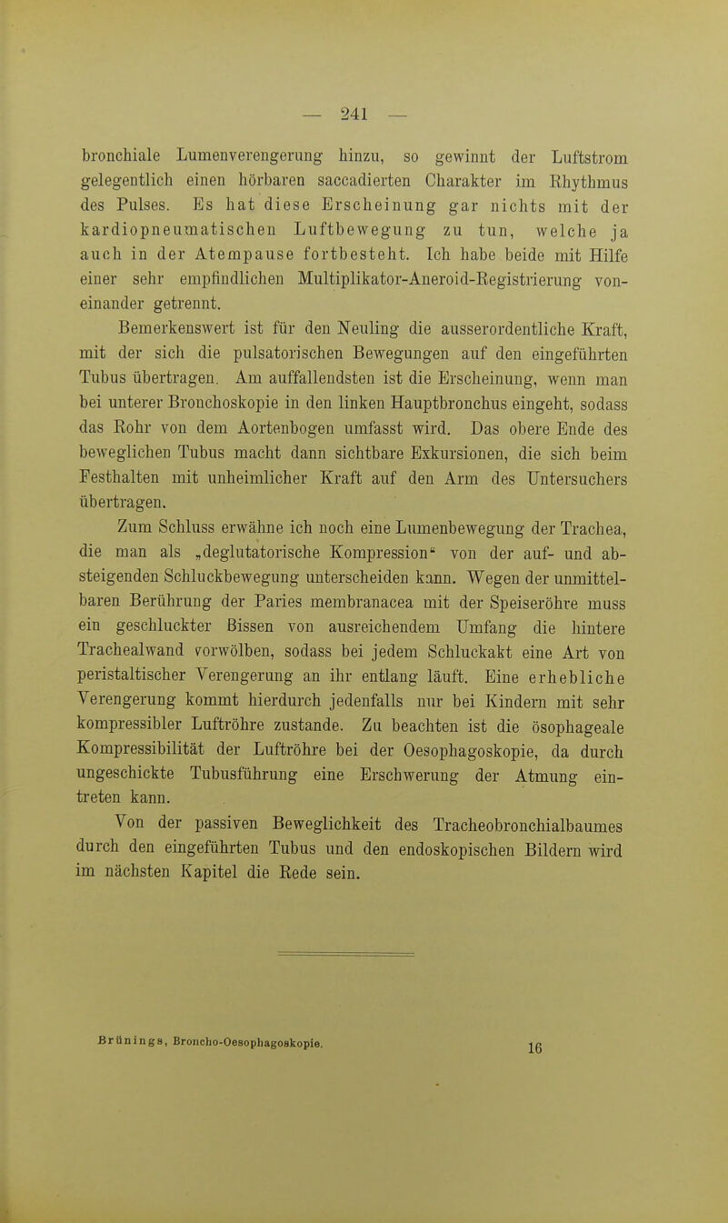 bronchiale Lumenvereiigenmg hinzu, so gewinnt der Liiftstrom gelegentlich einen hörbaren saccadierten Charakter im Ehythmus des Pulses. Es hat diese Erscheinung gar nichts mit der kardiopneumatischen Luftbewegung zu tun, welche ja auch in der Atempause fortbesteht. Ich habe beide mit Hilfe einer sehr empfindlichen Multiplikator-Aneroid-Eegistrierung von- einander getrennt. Bemerkenswert ist für den Neuling die ausserordentliche Kraft, mit der sich die pulsatorischen Bewegungen auf den eingeführten Tubus übertragen. Am auffallendsten ist die Erscheinung, wenn man bei unterer Bronchoskopie in den linken Hauptbronchus eingeht, sodass das Rohr von dem Aortenbogen umfasst wird. Das obere Ende des beweglichen Tubus macht dann sichtbare Exkursionen, die sich beim Festhalten mit unheimlicher Kraft auf den Arm des Untersuchers übertragen. Zum Schluss erwähne ich noch eine Lumenbewegung der Trachea, die man als „deglutatorische Kompression von der auf- und ab- steigenden Schluckbewegung unterscheiden kann. Wegen der unmittel- baren Berührung der Paries membranacea mit der Speiseröhre muss ein geschluckter Bissen von ausreichendem Umfang die hintere Trachealwand vorwölben, sodass bei jedem Schluckakt eine Art von peristaltischer Verengerung an ihr entlang läuft. Eine erhebliche Verengerung kommt hierdurch jedenfalls nur bei Kindern mit sehr kompressibler Luftröhre zustande. Zu beachten ist die ösophageale Kompressibilität der Luftröhre bei der Oesophagoskopie, da durch ungeschickte Tubusführung eine Erschwerung der Atmung ein- treten kann. Von der passiven Beweglichkeit des Tracheobronchialbaumes durch den eingeführten Tubus und den endoskopischen Bildern wird im nächsten Kapitel die Rede sein. Brünings, Broncho-Oesophagoskopie. 16