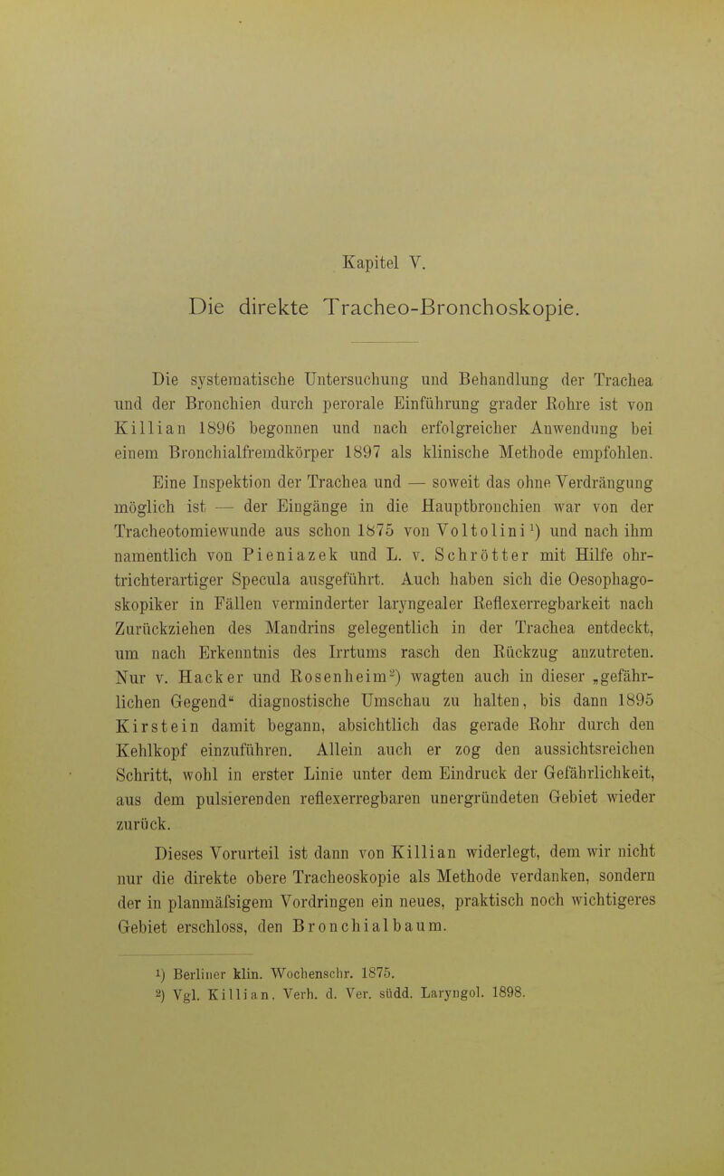 Kapitel V. Die direkte Tracheo-Bronchoskopie. Die systematische Untersuchung und Behandlung der Trachea und der Bronchien durch perorale Einführung grader Rohre ist von Killian 1896 begonnen und nach erfolgreicher Anwendung bei einem Bronchialfremdkörper 1897 als klinische Methode empfohlen. Eine Inspektion der Trachea und — soweit das ohne Verdrängung möglich ist — der Eingänge in die Hauptbronchien war von der Tracheotomiewunde aus schon 1875 von Voltolini ^) und nach ihm namentlich von Pieniazek und L. v. Schrötter mit Hilfe ohr- trichterartiger Specula ausgeführt. Auch haben sich die Oesophago- skopiker in Fällen verminderter laryngealer Reflexerregbarkeit nach Zurückziehen des Mandrins gelegentlich in der Trachea entdeckt, um nach Erkenntnis des Irrtums rasch den Rückzug anzutreten. Nur V. Hacker und Rosenheim-) wagten auch in dieser „gefähr- lichen Gegend diagnostische Umschau zu halten, bis dann 1895 Kirstein damit begann, absichtlich das gerade Rohr durch den Kehlkopf einzuführen. Allein auch er zog den aussichtsreichen Schritt, wohl in erster Linie unter dem Eindruck der Gefährlichkeit, aus dem pulsierenden reflexerregbaren unergründeten Gebiet wieder zurück. Dieses Vorurteil ist dann von Killian widerlegt, dem wir nicht nur die direkte obere Tracheoskopie als Methode verdanken, sondern der in planmäfsigem Vordringen ein neues, praktisch noch wichtigeres Gebiet erschloss, den Bronchial bäum. 1) Berliner klin. Wochenschr, 1875. 2) Vgl. Killian, Verh. d. Ver. südd. Laryngol. 1898.