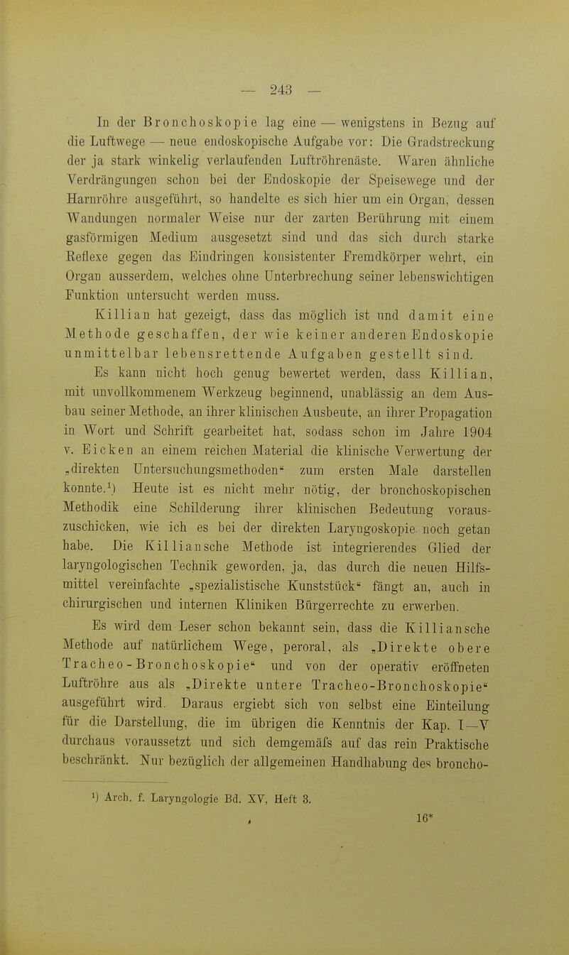 In der Bronchoskopie lag eine — wenigstens in Bezug auf die Luftwege — neue endoskopische Aufgabe vor: Die Gradstreckung der ja stark winkelig verlaufenden Luftröhrenäste. Waren ähnliche Verdrängungen schon bei der Endoskopie der Speisewege und der Harnröhre ausgeführt, so handelte es sich hier um ein Organ, dessen Wandungen normaler Weise nur der zarten Berührung mit einem gasförmigen Medium ausgesetzt sind und das sich durch starke Keflexe gegen das Eindringen konsistenter Fremdkörper wehrt, ein Organ ausserdem, welches ohne Unterbrechung seiner lebenswichtigen Funktion untersucht werden muss. Killian hat gezeigt, dass das möglich ist und damit eine Methode geschaffen, der wie keiner anderen Endoskopie unmittelbar lebensrettende Aufgaben gestellt sind. Es kann nicht hoch genug bewertet werden, dass Killian, mit unvollkommenem Werkzeug beginnend, unablässig an dem Aus- bau seiner Methode, an ihrer klinischen Ausbeute, an ihrer Propagation in Wort und Schrift gearbeitet hat, sodass schon im Jahre 1904 V. Eicken an einem reichen Material die klinische Verwertung der ,direkten Untersuchungsmethoden zum ersten Male darstellen konnte. 1) Heute ist es nicht mehr nötig, der bronchoskopischen Methodik eine Schilderung ihrer klinischen Bedeutung voraus- zuschicken, wie ich es bei der direkten Laryngoskopie noch getan habe. Die Killian sehe Methode ist integrierendes Glied der laryngologischen Technik geworden, ja, das durch die neuen Hilfs- mittel vereinfachte „spezialistische Kunststück fängt an, auch in chirurgischen und internen Kliniken Bürgerrechte zu erwerben. Es wird dem Leser schon bekannt sein, dass die Killian sehe Methode auf natürlichem Wege, peroral, als „Direkte obere Tracheo - Bronchoskopie und von der operativ eröffneten Luftröhre aus als „Direkte untere Tracheo-Bronchoskopie ausgeführt wird. Daraus ergiebt sich von selbst eine Einteilung für die Darstellung, die im übrigen die Kenntnis der Kap. T—V durchaus voraussetzt und sich demgemäfs auf das rein Praktische beschränkt. Nur bezüglicli der allgemeinen Handhabung des broncho- 1) Ärch. f. Laryngologie Bd. XY, Heft 3. 16*