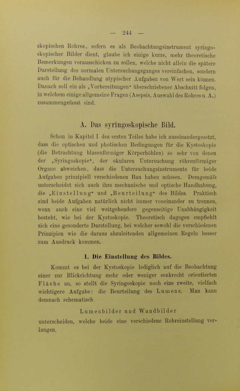 skopischen Rohres, sofern es als Beobachtungsinstrument syringo- skopischer Bilder dient, glaube ich einige kurze, mehr theoretische Bemerkungen vorausschicken zu sollen, welche nicht allein die spätere Darstellung des normalen üntersuchungsganges vereinfachen, sondern auch für die Behandlung atypischer Aufgaben von Wert sein können. Danach soll ein als „Vorbereitungen überschriebener Abschnitt folgen, in welchem einige allgemeine Fragen (Asepsis, Auswahl des Rohres u. A.) zusammengefasst sind. A. Das syringoskopische Bild. Schon in Kapitel I des ersten Teiles habe ich auseinandergesetzt, dass die optischen und photischen Bedingungen für die Kystoskopie (die Betrachtung blasenförmiger Körperhöhlen) so sehr von denen der „Syringoskopie, der okularen Untersuchung röhrenförmiger Organe abweichen, dass die üntersuchungsinstrumente für beide Aufgaben prinzipiell verschiedenen Bau haben müssen. Demgemäfs unterscheidet sich auch ihre mechanische und optische Handhabung, die „Einstellung und „Beurteilung des Bildes. Praktisch sind beide Aufgaben natürlich nicht immer voneinander zu trennen, wenn auch eine viel v^eitgehendere gegenseitige Unabhängigkeit besteht, wie bei der Kystoskopie. Theoretisch dagegen empfiehlt sich eine gesonderte Darstellung, bei welcher sowohl die verschiedenen Prinzipien wie die daraus abzuleitenden allgemeinen Regeln besser zum Ausdruck kommen. 1. Die Einstellung des Bildes. Kommt es bei der Kystoskopie lediglich auf die Beobachtung einer zur Blickrichtung mehr oder weniger senkrecht orientierten Fläche an, so stellt die Syriugoskopie noch eine zweite, vielfach wichtigere Aufgabe: die Beurteilung des Lumens. Man kann demnach schematisch Lumenbilder und Wandbilder unterscheiden, welche beide eine verschiedene Rohreinstellung ver- langen.