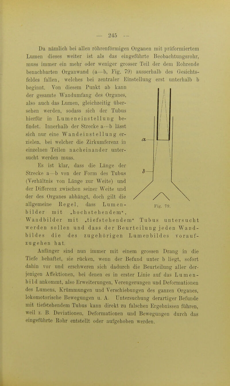 l— I \ I 1 Da ncämlich bei allen röhrenförmigen Organen mit präformiertem Lmnen dieses weiter ist als das eingeführte Beobachtungsrohr, miiss immer ein mehr oder weniger grosser Teil der dem Röhrende benachbarten Organwand (a—b, Fig. 79) ausserhalb des Gesichts- feldes fallen, welches bei zentraler Einstellung erst unterhalb b beginnt. Von diesem Punkt ab kann der gesamte Wandumfang des Organes, also auch das Lumen, gleichzeitig über- sehen werden, sodass sich der Tubus hierfür in Lumeneinstellung be- findet. Innerhalb der Strecke a—b lässt sich nur eine Wandeinstellung er- zielen, bei welcher die Zirkumferenz in einzelnen Teilen nacheinander unter- sucht werden muss. Es ist klar, dass die Länge der Strecke a—b von der Form des Tubus (Verhältnis von Länge zur Weite) und der Differenz zwischen seiner Weite und der des Organes abhängt, doch gilt die allgemeine Regel, dass Lumen- bilder mit „hochstehendem, Wandbilder mit „ti efsteh en dem Tubus untersucht werden sollen und dass der Beurteilung jeden Wand- bildes die des zugehörigen Lumenbildes vor auf- zugehen hat. Anfänger sind nun immer mit einem grossen Drang in die Tiefe behaftet, sie rücken, wenn der Befund unter b liegt, sofort dahin vor und erschweren sich dadurch die Beurteilung aller der- jenigen Affektionen, bei denen es in erster Linie auf das Lumen- bild ankommt, also Erweiterungen, Verengerungen und Deformationen des Lumens, Krümmungen und Verschiebungen des ganzen Organes, lokomotorische Bewegungen u. A. Untersuchung derartiger Befunde mit tiefstehendem Tubus kann direkt zu falschen Ergebnissen führen, weil z. B. Deviationen, Deformationen und Bewegungen durch das eingeführte Rohr entstellt oder aufgehoben werden. Fig. 79.