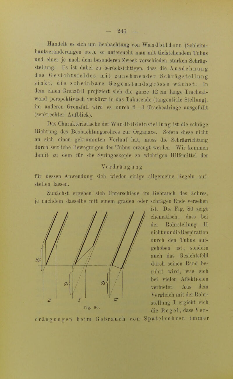 Handelt es sich um Beobachtung von Wandbildern (Schleim- hautveränderungen etc.), so untersucht man mit tiefstehendem Tubus und einer je nach dem besonderen Zweck verschieden starken Schräg- stellung. Es ist dabei zu berücksichtigen, dass die Ausdehnung des Gesichtsfeldes mit zunehmender Schrägstellung sinkt, die scheinbare Gegenstandsgrösse wächst: In dem einen Grenzfall projiziert sich die ganze 12 cm lange Tracheal- wand perspektivisch verkürzt in das Tubusende (tangentiale Stellung), im anderen Grenzfall wird es durch 2—3 Tracheairinge ausgefüllt (senkrechter Aufblick). Das Charakteristische der Wandbildeinstellung ist die schräge Eichtung des Beobachtungsrohres zur Organaxe. Sofern diese nicht an sich einen gekrümmten Verlauf hat, muss die Schrägrichtung durch seitliche Bewegungen des Tubus erzeugt werden Wir kommen damit zu dem für die Syringoskopie so wichtigen Hilfsmittel der Verdrängung für dessen Anwendung sich wieder einige allgemeine Eegeln auf- stellen lassen. Zunächst ergeben sich Unterschiede im Gebrauch des Rohres, je nachdem dasselbe mit einem graden oder schrägen Ende versehen ist. Die Fig. 80 zeigt chematisch, dass bei der Eohrstellung TL nicht nur die Eespiration durch den Tubus auf- gehoben ist, sondern auch das Gesichtsfeld durch seinen Eand be- rührt wird, was sich bei vielen Aflfektionen verbietet. Aus dem Vergleich mit der Eohr- stellung I ergiebt sich die Eegel, dass Ver- drängungen beim Gebrauch von Spatelrohren immer