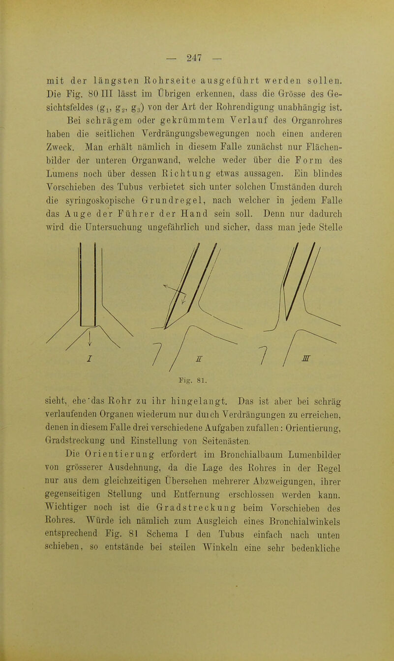 mit der längsten Rohrseite ausgeführt werden sollen. Die Fig. 80 III lässt im Übrigen erkennen, dass die Grösse des Ge- sichtsfeldes (gl, gä, ga) von der Art der Kohrendigung unabhängig ist. Bei schrägem oder gekrümmtem Verlauf des Organrohres haben die seitlichen Verdrängungsbewegungen noch einen anderen Zweck. Man erhält nämlich in diesem Falle zunächst nur Flächen- bilder der unteren Organwand, welche weder über die Form des Lumens noch über dessen Richtung etwas aussagen. Bin blindes Vorschieben des Tubus verbietet sich unter solchen Umständen durch die syringoskopische Grundregel, nach welcher in jedem Falle das Auge der Führer der Hand sein soll. Denn nur dadurch wird die Untersuchung ungefährlich und sicher, dass man jede Stelle Pig. 81. sieht, ehe'dasRohr zu ihr hingelangt. Das ist aber bei schräg verlaufenden Organen wiederum nur duich Verdrängungen zu erreichen, denen in diesem Falle drei verschiedene Aufgaben zufallen: Orientierung, Gradstreckung und Einstellung von Seitenästen. Die Orientierung erfordert im Bronchialbaum Lumenbilder von grösserer Ausdehnung, da die Lage des Rohres in der Regel nur aus dem gleichzeitigen Übersehen mehrerer Abzweigungen, ihrer gegenseitigen Stellung und Entfernung erschlossen werden kann. Wichtiger noch ist die Gr ad Streckung beim Vorschieben des Rohres. Würde ich nämlich zum Ausgleich eines Bronchialwinkels entsprechend Fig. 81 Schema I den Tubus einfach nach unten schieben, so entstände bei steilen Winkeln eine sehr bedenkliche