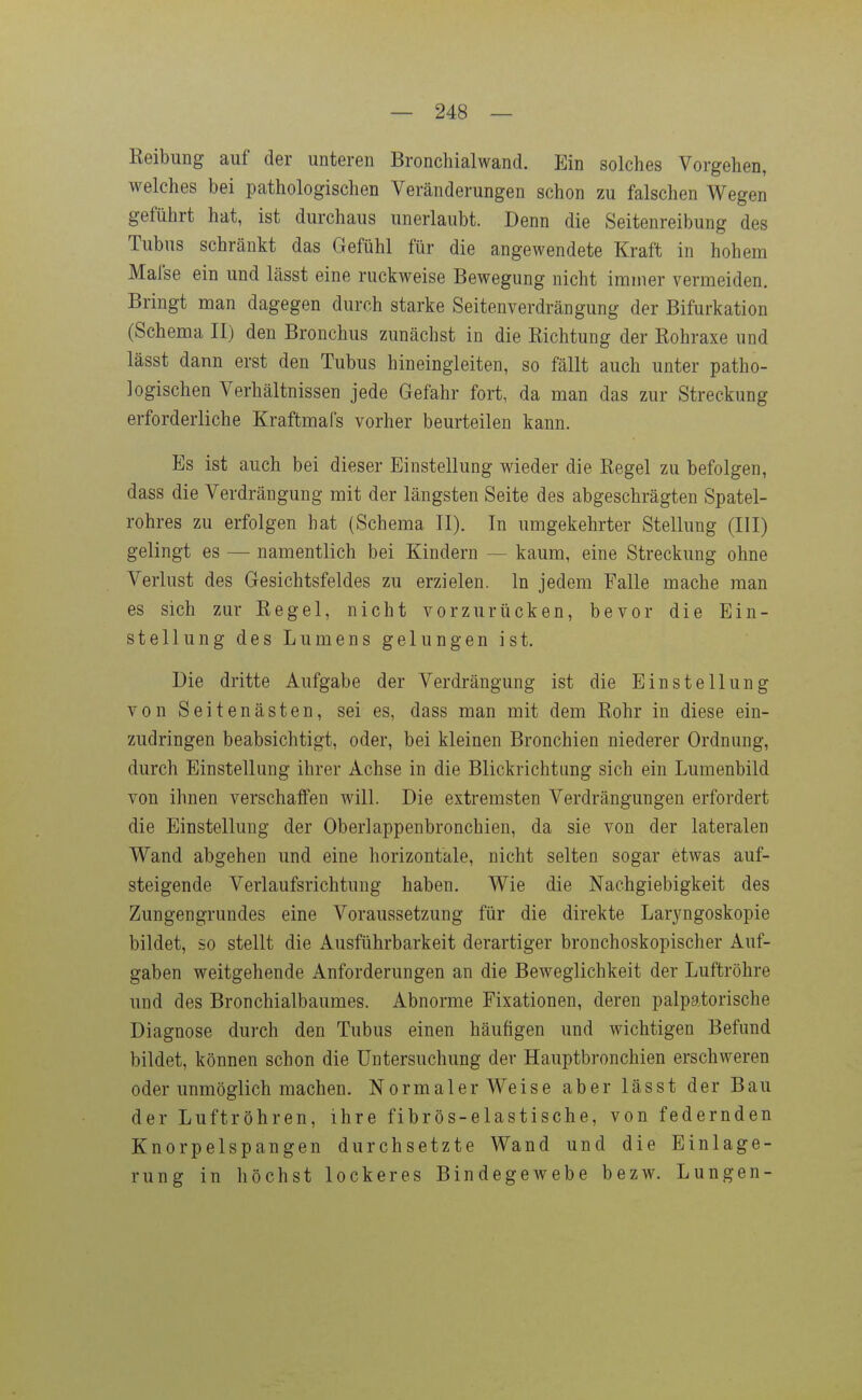 Reibung auf der unteren Bronchialwand. Ein solches Vorgehen, welches bei pathologischen Veränderungen schon zu falschen Wegen geführt hat, ist durchaus unerlaubt. Denn die Seitenreibung des Tubus schränkt das Gefühl für die angewendete Kraft in hohem Mafse ein und lässt eine ruckweise Bewegung nicht immer vermeiden. Bringt man dagegen durch starke Seitenverdrängung der Bifurkation (Schema II) den Bronchus zunächst in die Eichtung der Rohraxe und lässt dann erst den Tubus hineingleiten, so fällt auch unter patho- logischen Verhältnissen jede Gefahr fort, da man das zur Streckung erforderliche Kraftmafs vorher beurteilen kann. Es ist auch bei dieser Einstellung wieder die Regel zu befolgen, dass die Verdrängung mit der längsten Seite des abgeschrägten Spatel- rohres zu erfolgen hat (Schema II). In umgekehrter Stellung (III) gelingt es — namentlich bei Kindern — kaum, eine Streckung ohne Verlust des Gesichtsfeldes zu erzielen. In jedem Falle mache man es sich zur Regel, nicht vorzurücken, bevor die Ein- stellung des Lumens gelungen ist. Die dritte Aufgabe der Verdrängung ist die Einstellung von Seiten ästen, sei es, dass man mit dem Rohr in diese ein- zudringen beabsichtigt, oder, bei kleinen Bronchien niederer Ordnung, durch Einstellung ihrer Achse in die Blickrichtung sich ein Lumenbild von ihnen verschaffen will. Die extremsten Verdrängungen erfordert die Einstellung der Oberlappenbronchien, da sie von der lateralen Wand abgehen und eine horizontale, nicht selten sogar etwas auf- steigende Verlaufsrichtung haben. Wie die Nachgiebigkeit des Zungengrundes eine Voraussetzung für die direkte Laryngoskopie bildet, so stellt die Ausführbarkeit derartiger bronchoskopischer Auf- gaben weitgehende Anforderungen an die Beweglichkeit der Luftröhre und des Bronchialbaumes. Abnorme Fixationen, deren palpatorische Diagnose durch den Tubus einen häufigen und wichtigen Befund bildet, können schon die Untersuchung der Hauptbronchien erschweren oder unmöglich machen. Normalerweise aber lässt der Bau der Luftröhren, ihre fibrös-elastische, von federnden Knorpelspangen durchsetzte Wand und die Einlage- rung in höchst lockeres Bindegewebe bezw. Lungen-