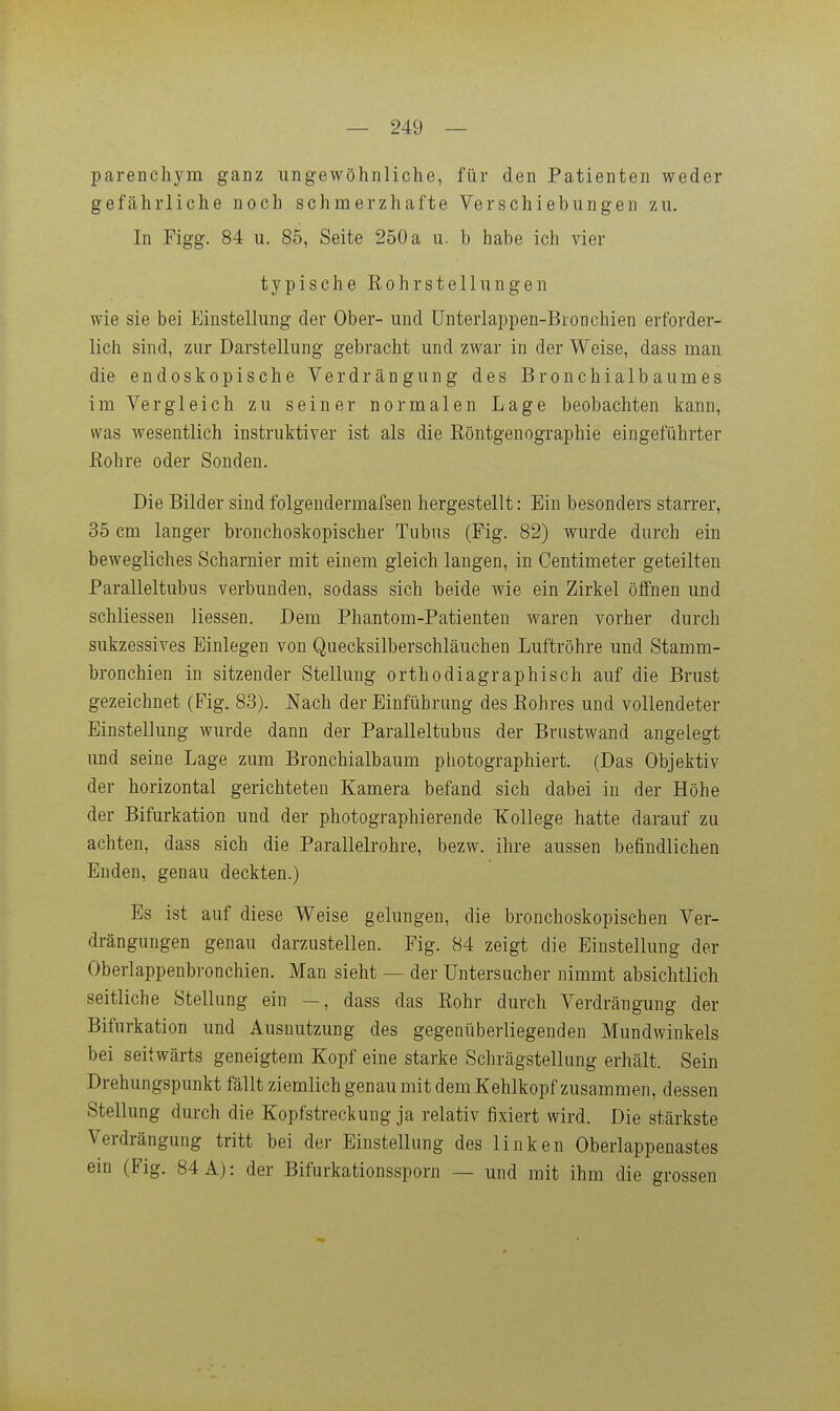 — 249 — parenchym ganz ungewöhnliche, für den Patienten weder gefährliche noch schmerzhafte Verschiebungen zu. In Figg. 84 u. 85, Seite 250 a u. b habe ich vier typische Eohrstellungen wie sie bei Einstellung der Ober- und tJnterlappen-Bronchien erforder- lich sind, zur Darstellung gebracht und zwar in der Weise, dass man die endoskopische Verdrängung des Bronchialbaumes im Vergleich zu seiner normalen Lage beobachten kann, wa,s wesentlich instruktiver ist als die Köntgenographie eingeführter ßohre oder Sonden. Die Bilder sind folgendermafsen hergestellt: Ein besonders starrer, 35 cm langer bronchoskopischer Tubus (Fig. 82) wurde durch ein bewegliches Scharnier mit einem gleich langen, in Centimeter geteilten Paralleltubus verbunden, sodass sich beide wie ein Zirkel öffnen und schliessen Hessen. Dem Phantom-Patienten waren vorher durch sukzessives Einlegen von Quecksilberschläuchen Luftröhre und Stamm- bronchien in sitzender Stellung orthodiagraphisch auf die Brust gezeichnet (Fig. 83). Nach der Einführung des Eohres und vollendeter Einstellung wurde dann der Paralleltubus der Brustwand angelegt und seine Lage zum Bronchialbaum photographiert. (Das Objektiv der horizontal gerichteten Kamera befand sich dabei in der Höhe der Bifurkation und der photographierende Kollege hatte darauf zu achten, dass sich die Parallelrohre, bezw. ihre aussen befindlichen Enden, genau deckten.) Es ist auf diese Weise gelungen, die bronchoskopischen Ver- drängungen genau darzustellen. Fig. 84 zeigt die Einstellung der Oberlappenbronchien. Man sieht — der Untersucher nimmt absichtlich seitliche Stellung ein —, dass das Kohr durch Verdrängung der Bifurkation und Ausnutzung des gegenüberliegenden Mundwinkels bei seitwärts geneigtem Kopf eine starke Schrägstellung erhält. Sein Drehungspunkt fällt ziemlich genau mit dem Kehlkopf zusammen, dessen Stellung durch die Kopfstrectung ja relativ fixiert wird. Die stärkste Verdrängung tritt bei der Einstellung des linken Oberlappenastes em (Fig. 84 A): der Bifurkationssporn — und mit ihm die grossen