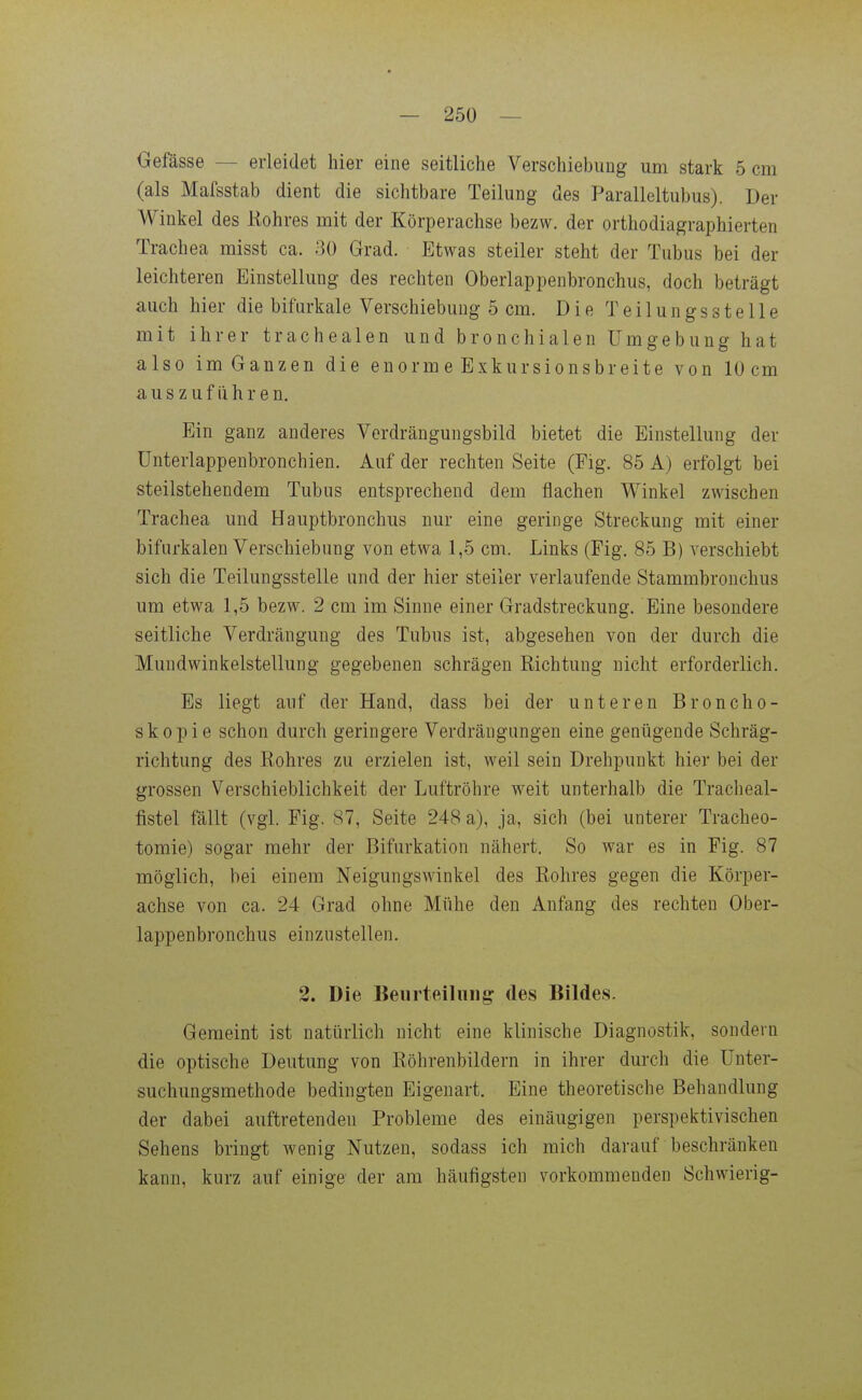 — 250 — Gefässe — erleidet hier eine seitliche Verschiebuug um stark 5 cm (als Mafsstab dient die sichtbare Teilung des Paralleltubus). Der Winkel des Kohres mit der Körperachse bezw. der orthodiagraphierten Trachea misst ca. ao Grad. Etwas steiler steht der Tubus bei der leichteren Einstellung des rechten Oberlappenbronchus, doch beträgt auch hier die bifurkale Verschiebung 5 cm. Die Teilungsstelle mit ihrer trachealen und bronchialen Umgebung hat also im Ganzen die enormeExkursionsb reite von 10 cm auszuführen. Ein ganz anderes Verdrängungsbild bietet die Einstellung der ünterlappenbronchien. Auf der rechten Seite (Fig. 85 A) erfolgt bei steilstehendem Tubus entsprechend dem flachen Winkel zwischen Trachea und Hauptbronchus nur eine geringe Streckung mit einer bifurkalen Verschiebung von etwa 1,5 cm. Links (Fig. 85 B) verschiebt sich die Teilungsstelle und der hier steiler verlaufende Stammbronchus um etwa 1,5 bezw. 2 cm im Sinne einer Gradstreckung. Eine besondere seitliche Verdrängung des Tubus ist, abgesehen von der durch die Mundwinkelstellung gegebenen schrägen Richtung nicht erforderlich. Es liegt auf der Hand, dass bei der unteren Broncho- skopie schon durch geringere Verdrängungen eine genügende Schräg- richtung des Rohres zu erzielen ist, weil sein Drehpunkt hier bei der grossen Verschieblichkeit der Luftröhre weit unterhalb die Tracheal- fistel fällt (vgl. Fig. 87, Seite 248 a), ja, sich (bei unterer Tracheo- tomie) sogar mehr der Bifurkation nähert. So war es in Fig. 87 möglich, bei einem Neigungswinkel des Rohres gegen die Körper- achse von ca. 24 Grad ohne Mühe den Anfang des rechten Ober- lappenbronchus einzustellen. 2. Die Beurteiluiij^ des Bildes. Gemeint ist natürlich nicht eine klinische Diagnostik, sondern die optische Deutung von Röhrenbildern in ihrer durch die ünter- suchungsmethode bedingten Eigenart. Eine theoretische Behandlung der dabei auftretenden Probleme des einäugigen perspektivischen Sehens bringt wenig Nutzen, sodass ich mich darauf beschränken kann, kurz auf einige der am häufigsten vorkommenden Schwierig-