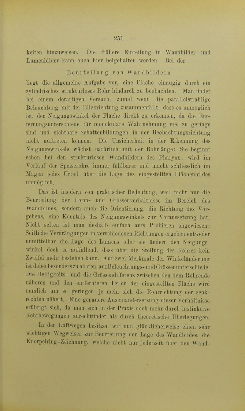 keiten hinzuweisen. Die frühere Einteilung in Wandbilder und Lumenbilder kann auch hier beigehalten werden. Bei der Beurteilung von Wandbildern liegt die allgemeine Aufgabe vor, eine Fläche einäugig durch ein zylindrisches strukturloses Eohr hindurch zu beobachten. Man findet bei einem derartigen Versuch, zumal wenn die parallelstrahlige Beleuchtung mit der Blickrichtung zusammenfällt, dass es unmöglich ist, den Neigungswinkel der Fläche direkt zu erkennen, da die Ent- fernungsunterschiede für monokulare Wahrnehmung viel zu geringe sind und sichtbare Schattenbildungen in der Beobachtungsrichtung nicht auftreten können. Die Unsicherheit in der Erkennung des Neigungswinkels wächst natürlich mit der Eohrlänge: Sie beginnt schon bei den strukturlosen Wandbildern des Pharynx, wird im Verlauf der Speiseröhre immer fühlbarer und macht schliesslich im Magen jedes Urteil über die Lage des eingestellten Flächenbildes unmöglich. Das ist insofern von praktischer Bedeutung, weil nicht nur die Beurteilung der Form- und Grössenverhältnisse im Bereich des Wandbildes, sondern auch die Orientierung, die Richtung des Vor- gehens, eine Kenntnis des Neigungswinkels zur Voraussetzung hat. Nicht selten ist man deshalb einfach aufs Probieren angewiesen: Seitliche Verdrängungen in verschiedenen Sichtungen ergeben entweder unmittelbar die Lage des Lumens oder sie ändern den Neigungs- winkel doch so auffallend, dass über die Stellung des Rohres kein Zweifel mehr bestehen kann. Auf zwei Merkmale der Wiukeländerung ist dabei besonders zu achten, aufBeleuchtungs- undGrössenunterschiede. Die Helligkeits- und die Grössendifferenz zwischen den dem Rohrende näheren und den entfernteren Teilen der eingestellten Fläche wird nämlich um so geringer, je mehr sich die Rohrrichtung der senk- rechten nähert. Eine genauere Auseinandersetzung dieser Verhältnisse erübrigt sich, da man sich in der Praxis doch mehr durch instinktive Rohrbewegungen zurechtfindet als durch theoretische Überlegungen. In den Luftwegen besitzen wir nun glücklicherweise einen sehr wichtigen Wegweiser zur Beurteilung der Lage des Wandbildes, die Knorpelring-Zeichnung, welche nicht nur jederzeit über den Wand-